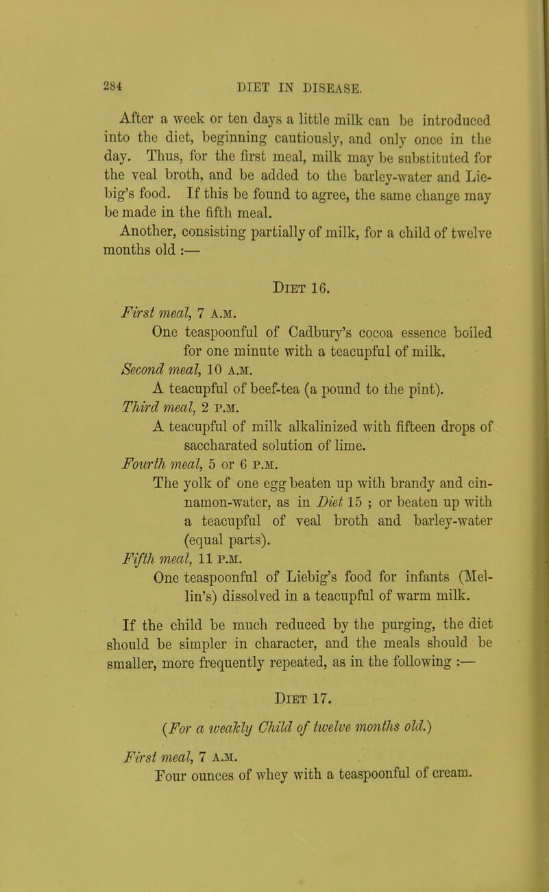 After a week or ten days a little milk can be introduced into the diet, beginning cautiously, and only once in the day. Thus, for the first meal, milk may be substituted for the veal broth, and be added to the barley-water and Lie- big's food. If this be found to agree, the same change may be made in the fifth meal. Another, consisting partially of milk, for a child of twelve months old :— Diet 16. First meal, 7 a.m. One teaspoonful of Cadbury's cocoa essence boiled for one minute with a teacupful of milk. Second meal, 10 a.m. A teacupful of beef-tea (a pound to the pint). Third meal, 2 p.m. A teacupful of milk alkalinized with fifteen drops of saccharated solution of lime. Fourth meal, 5 or 6 p.m. The yolk of one egg beaten up with brandy and cin- namon-water, as in Diet 15 ; or beaten up with a teacupful of veal broth and barley-water (equal parts). Fifth meal, 11 p.m. One teaspoonful of Liebig's food for infants (Mel- lin's) dissolved in a teacupful of warm milk. If the child be much reduced by the purging, the diet should be simpler in character, and the meals should be smaller, more frequently repeated, as in the following :— Diet 17. {For a iveaMij Child of twelve months old.) First meal, 7 a.m. Four ounces of whey with a teaspoonful of cream.