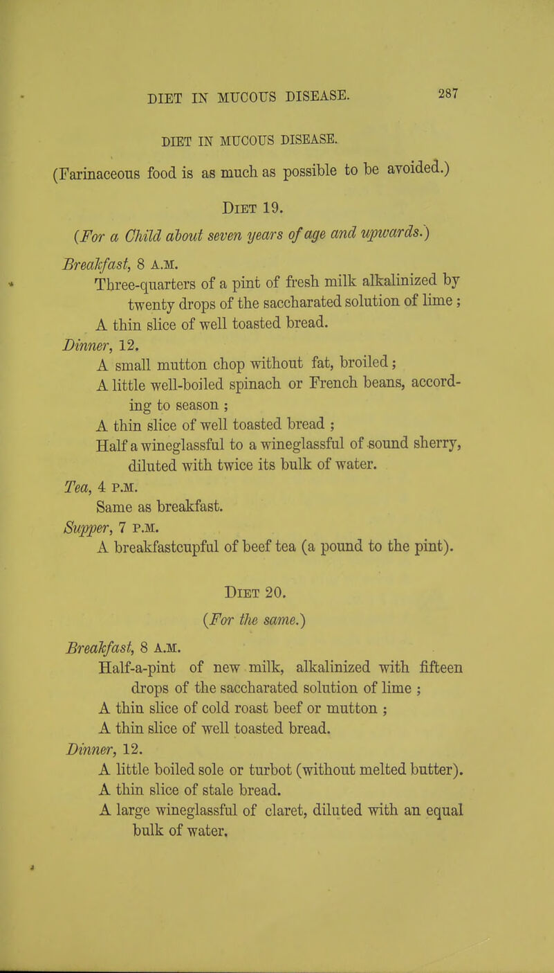 DIET IN MUCOUS DISEASE. DIET IN MUCOUS DISEASE. (Farinaceous food is as much as possible to be ayoided.) Diet 19. {For a Child about seven years of age and upwards.) Breakfast, 8 a.m. Three-quarters of a pint of fi-esh milk alkalinized by twenty drops of the saccharated solution of lime; A thin slice of well toasted bread. Dinner, 12. A small mutton chop without fat, broiled; A little well-boiled spinach or French beans, accord- ing to season ; A thin slice of well toasted bread ; Half awineglassful to a wineglassful of sound sherry, diluted with twice its bulk of water. Tea, 4 p.m. Same as breakfast. Supper, 7 p.m. A breakfastcupful of beef tea (a pound to the pint). Diet 20. {For the same.) BreaTcfast, 8 A.M. Half-a-pint of new milk, alkalinized with fifteen drops of the saccharated solution of lime ; A thin slice of cold roast beef or mutton ; A thin slice of well toasted bread. Dinner, 12. A little boiled sole or turbot (without melted butter). A thin slice of stale bread. A large wineglassful of claret, diluted with an equal bulk of water.