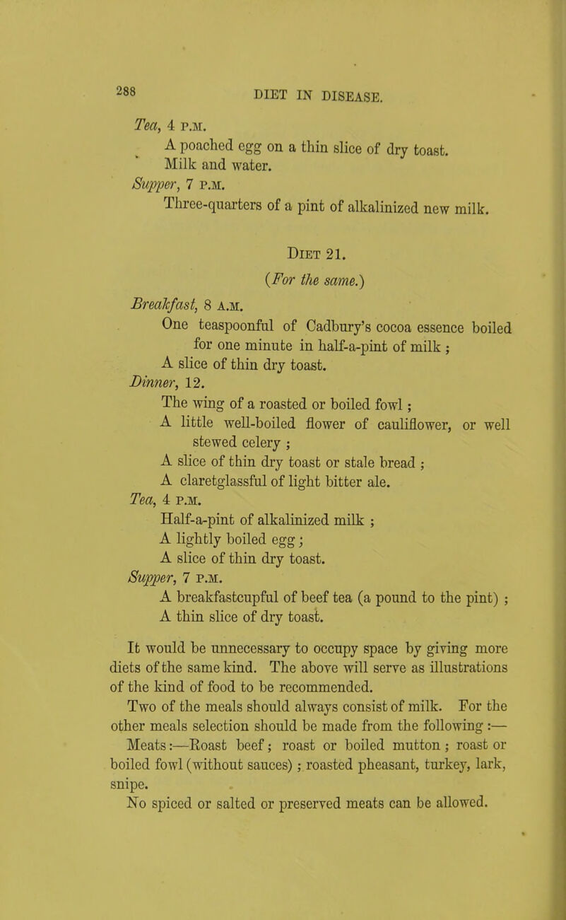 Tea, 4 p.m. A poached egg on a thin slice of dry toast. Milk and water. Supper, 7 p.m. Three-quarters of a pint of alkalinizcd new milk. Diet 21. (For the same.) BreaTcfast, 8 a.m. One teaspoonfiil of Cadbury's cocoa essence boiled for one minute in half-a-pint of milk ; A slice of thin dry toast. Dinner, 12. The wing of a roasted or boiled fowl ; A little well-boiled flower of cauliflower, or well stewed celery ; A slice of thin dry toast or stale bread ; A claretglassfal of light bitter ale. Tea, 4 p.m. Half-a-pint of alkalinized milk ; A lightly boiled egg; A slice of thin dry toast. Supper, 7 p.m. A breakfastcupful of beef tea (a pound to the pint) ; A thin slice of dry toast. It would be unnecessary to occupy space by giving more diets of the same kind. The above will serve as illustrations of the kind of food to be recommended. Two of the meals should always consist of milk. For the other meals selection should be made from the following:— Meats:—Roast beef; roast or boiled mutton ; roast or boiled fowl (without sauces); roasted pheasant, turkey, lark, snipe. No spiced or salted or preserved meats can be allowed.