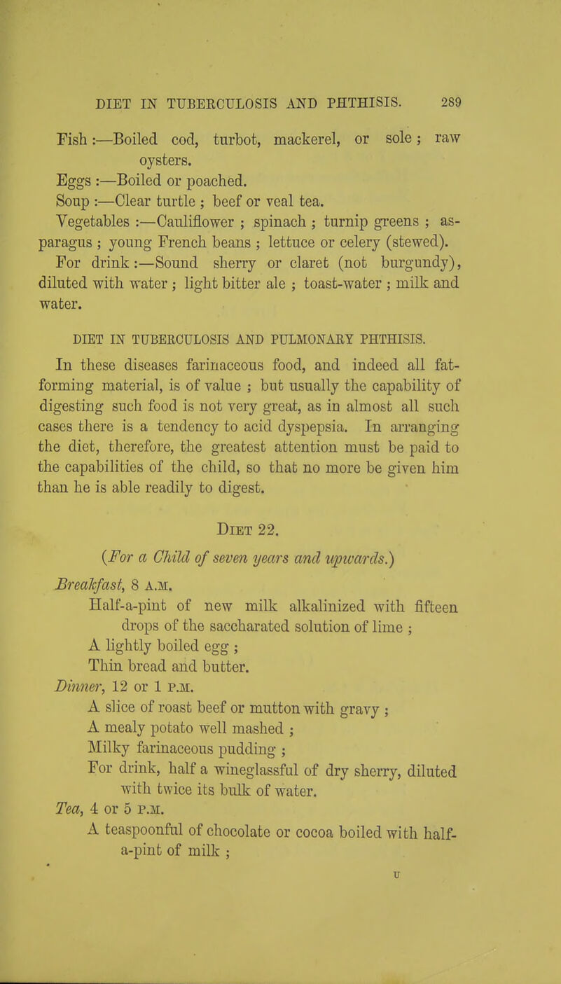 Fish:—Boiled cod, turbot, mackerel, or sole; raw oysters. Eggs :—Boiled or poached. Soup :—Clear turtle ; beef or veal tea. Vegetables :—Cauliflower ; spinach ; turnip greens ; as- paragus ; young French beans ; lettuce or celery (stewed). For drink:—Sound sherry or claret (not burgundy), diluted with water; light bitter ale ; toast-water ; milk and water. DIET IN TUBERCULOSIS AND PULMONARY PHTHISIS. In these diseases farinaceous food, and indeed all fat- forming material, is of value ; but usually the capability of digesting such food is not very great, as in almost all such cases there is a tendency to acid dyspepsia. In arranging the diet, therefore, the greatest attention must be paid to the capabilities of the child, so that no more be given him than he is able readily to digest. Diet 22. {For a Child of seven years and upwards.) Breakfast, 8 a.m. Half-a-pint of new milk alkalinized with fifteen drops of the saccharated solution of lime ; A lightly boiled egg ; Thin bread and butter. Dinner, 12 or 1 p.m. A slice of roast beef or mutton with gravy ; A mealy potato well mashed ; Milky farinaceous pudding ; For drink, half a wineglassful of dry sheiTy, diluted with twice its bulk of water. Tea, 4 or 5 p.m. A teaspoonful of chocolate or cocoa boiled with half- a-pint of milk ;