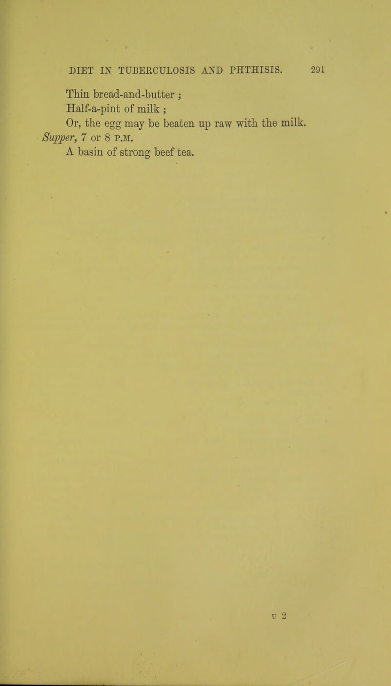 Thin bread-and-butter; Half-a-pint of milk; Or, the egg may be beaten up raw with the milk. Supper, 7 or 8 p.m. A basin of strong beef tea.