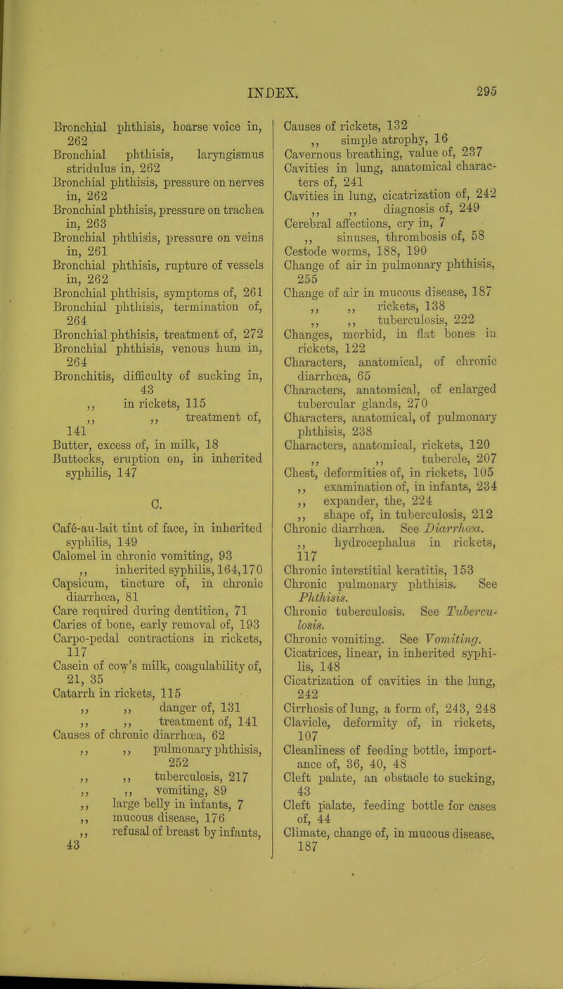 Bronchial phthisis, hoarse voice in, 262 Bronchial phthisis, laryngismus stridulus in, 262 Bronchial phthisis, pressure on nerves in, 262 Bronchial phthisis, pressure on trachea in, 263 Bronchial phthisis, pressure on veins in, 261 Bronchial phthisis, rupture of vessels in, 262 Bronchial phthisis, symptoms of, 261 Bronchial phthisis, termination of, 264 Bronchial phthisis, treatment of, 272 Bronchial phthisis, venous hum in, 264 Bronchitis, difficulty of sucking in, 43 ,, in rickets, 115 ,, treatment of, 141 Butter, excess of, in milk, 18 Buttocks, einiption on, in inherited syphilis, 147 C. Caf6-au-lait tint of face, in inherited syphilis, 149 Calomel in chronic vomiting, 93 ,, inherited syphilis, 164,170 Capsicum, tincture of, in chi-onic diaiThcea, 81 Care reqiiired during dentition, 71 Caries of bone, early removal of, 193 Carpo-pedal contractions in rickets, 117 Casein of cow's milk, coagulability of, 21, 35 CataiTh in rickets, 115 danger of, 131 treatment of, 141 Causes of chronic dian-hcea, 62 pulmonary phthisis, 252 ,, tuberculosis, 217 ,, vomiting, 89 ,, large beUy in infants, 7 ,, mucous disease, 176 ,, refusal of breast by infants, 43 Causes of rickets, 132 ,, simple atrophy, 16 Cavernous breathing, value of, 237 Cavities in lung, anatomical charac- ters of, 241 Cavities in lung, cicatrization of, 242 ,, ,, diagnosis of, 249 Cerebral aflections, cry in, 7 ,, sinuses, thrombosis of, 58 Cestode worms, 188, 190 Change of air in pulmonary phthisis, 255 Change of air in mucous disease, 187 ,, ,, rickets, 138 ,, ,, tuberculosis, 222 Changes, morbid, in flat bones in rickets, 122 Characters, anatomical, of chronic diaiThcea, 65 Charactere, anatomical, of enlarged tubercular glands, 270 Characters, anatomical, of pulmonary phthisis, 238 Characters, anatomical, rickets, 120 ,, ,, tubercle, 207 Chest, deformities of, in rickets, 105 ,, examination of, in infants, 234 ,, eximnder, the, 224 ,, shape of, in tuberculosis, 212 Chronic dian-hcea. See Diarrkcea. ,, hydrocephalus in rickets, 117 Chi-onic interstitial keratitis, 153 Chi'onic pulmonai-y phthisis. See Phthisis. Chronic tuberculosis. See Tubercu- losis. Chi'onic vomiting. See Vomiting. Cicatrices, linear, in inherited syphi- lis, 148 Cicatrization of cavities in the lung, 242 Cirrhosis of lung, a form of, 243, 248 Clavicle, deformity of, in rickets, 107 Cleanliness of feeding bottle, import- ance of, 36, 40, 48 Cleft palate, an obstacle to sucking, 43 Cleft palate, feeding bottle for cases of, 44 Climate, change of, in mucous disease, 187