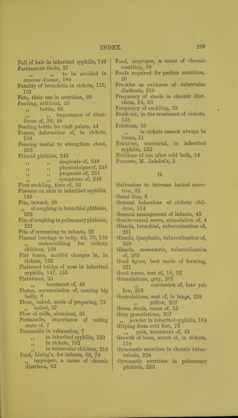 Fall of hair in inherited syphilis, 149 Fai-inaceous foods, 37 ,, to be avoided in mucous disease, 180 Fatality of bronchitis in rickets, 116, 131 Fats, their use in nutrition, 20 Feeding, artificial, 35 ,, bottle, 36 ,, ,, importance of clean- liness of, 36, 48 Feeding bottle for cleft palate, 44 Femur, deformities of, in rickets, 108 Fencing useful to strengthen chest, 253 Fibroid phthisis, 243 ,, ,, diagnosis of, 248 ,, ,, physical signs of, 248 ,, ,, prognosis of, 251 ,, ,, symptoms of, 248 First suckling, time of, 33 Fissures on skin in inherited syphilis, 149 Fits, inward, 28 ,, of coughing in bronchial phthisis, 262 Fits of coughing in pulmonaryphthisis, 231 Fits of screaming in infants, 25 Flannel bandage to belly, 45, 70, 138 ,, underclothing for rickety children, 138 Flat bones, morbid changes in, in rickets, 122 Flattened bridge of nose in inherited syphilis, 147, 155 Flatulence, 25 ,, treatment of, 48 Flatus, accumulation of, causing big beUy, 8 Flour, baked, mode of preparing, 75 ,, boiled, 37 Flow of milk, abundant, 33 Fontanelle, importance of noting state of, 7 Fontanelle in exhaiistion, 7 ,, in inherited syphilis, 150 ,, in rickets, 102 ,, in tubercular children, 210 Food, Liebig's, for infants, 39, 74 ,, improper, a cause of chronic diaxrhcea, 62 Food, improper, a cause of chronic vomiting, 89 Foods required for perfect nutrition, 20 Freckles as evidence of tubercular diathesis, 210 Frequency of stools in chronic diar- rhoea, 54, 56 Frequency of suckling, 33 Fresh air, in the treatment of rickets, 138 Frictions, 10 ,, in rickets cannot always be borne, 11 Frictions, mercurial, in inherited syphilis, 165 Frictions of use after cold bath, 14 Furrows, M. Jadelot's, 5 Qt. Galvanism to increase lacteal secre- tion, 31 Genal line, 6 General behaviour of rickety chil- dren, 114 General management of infants, 45 Genito-crural nei^ve, stimulation of, 4 Glands, bronchial, tuberculisation of, 261 Glands, lymphatic, tuberculisation of, 259 Glands, mesenteric, tuberculisation of, 265 Good figure, best mode of forming, 221 Good nurse, test of, 18, 32 Granulations, grey, 207 ,, conversion of, into yel- low, 208 Granidations, seat of, in lungs, 238 „ yeUow, 207 Green stools, cause of, 55 Grey granulations, 207 ,, powder in inherited syphilis, 164 Griping from cold feet, 73 ,, pain, treatment of, 48 Gro^vth of bone, arrest of, in rickets, 110 Gymnastic exercises in chronic tuber- culosis, 224 Gymnastic exercises in pulmonary phthisis, 253