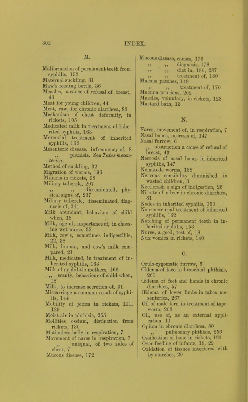 M. Malformation of pcnnanent teeth from syi)Li]is, 153 Maternal suckling, 31 Maw's feeding bottle, 36 Measles, a cause of refusal of breast, 43 Meat for young children, 44 Meat, raw, for chronic diarrhoea, 83 Mechanism of chest deformity, in rickets, 105 Medicated milk in treatment of inhe- rited syphilis, 163 Mercurial treatment of inherited syphilis, 162 Mesenteric disease, infrequency of, 8 ,, phthisis. S&Q Tabes mesen- terica. Method of suckling, 32 Migration of worms, 196 Miliaria in rickets, 98 Miliaiy tubercle, 207 disseminated, phy- sical signs of, 237 Miliary tubercle, disseminated, diag- nosis of, 244 Milk abundant, behaviour of child when, 18 Milk, age of, importance of, in choos- ing wet nurse, 32 Milk, cow's, sometimes indigestible, 22, 38 Milk, human, and cow's milk com- pared, 21 Milk, medicated, in treatment of in- herited syphilis, 163 Milk of syiDhilitic mothers, 166 ,, scanty, behaviour of child when^ 18 Milk, to increase secretion of, 31 Miscarriage a common result of syphi- lis, 144 Mobility of joints in rickets, 111, 129 Moist air in phthisis, 255 MoUities ossium, distinction from rickets, 130 Motionless belly in respiration, 7 Movement of nares in respiration, 7 ,, unequal, of two sides of chest, 7 Mucous disease, 172 Mucous disease, causes, 176 >> diiignosis, 178 „ diet in, 180, 287 >> treatment of, 180 Mucous patches, 149 >» treatment of, 170 Mucuna pruriens, 202 Muscles, voluntary, in rickets, 128 Mustai-d bath, 13 N. Nares, movement of, in respiration, 7 Nasal bones, necrosis of, 147 Nasal furrow, 6 ,, obstruction a cause of refusal of breast, 43 Necrosis of nasal bones in inherited syphilis, 147 Nematode worms, 188 Nervous sensibility diminished in wasted children, 3 Kettlerash a sign of indigestion, 26 Nitrate of silver in chronic diarrhcea, 81 Nodes in inherited syphilis, 150 Non-mercm-ial treatment of inherited syphilis, 162 Notching of permanent teeth in in- herited syphilis, 153 Nurse, a good, test of, 18 Niix vomica in rickets, 140 0. Oculo-zygomatic furrow, 6 Q]ldema of face in bronchial phthisis, 261 (Edema of feet and hands in chronic diarrhoea, 57 CEdema of lower limbs in tabes me- senterica, 267 Oil of male fern in treatment of tape- worm, 203 Oil, use of, as an external appli- cation, 11 Opium in chronic diarrhoea, 80 ,, pulmonary phthisis, 256 Ossification of bone in rickets, 120 Over feeding of infants, 19, 22 Oxidation of tissues interfered with by starches, 20