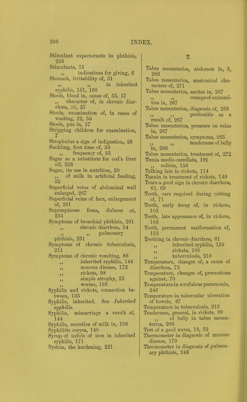 Stimulant expectorants in phthisis, 266 Stimulants, 15 ,, indications for giving, 6 Stomach, irritability of, 51 ,, „ in inherited syi)hilis, 151, 160 Stools, blood in, cause of, 55, 57 ,, character of, in chronic diar- rhoea, 55, 57 Stools, examination of, in cases of wasting, 22, 55 Stools, pus in, 57 Stripping children for examination, 7 Strojjhulus a sign of indigestion, 26 Suckling, first time of, 33 ,, frequency of, 33 Sugar as a substitute for cod's liver oil, 228 Sugar, its use in nutrition, 20 ,, of milk in artificial feeding, 35 Superficial veins of abdominal wall enlarged, 267 Superficial veins of face, enlargement of, 261 Supraspinous fossa, dulness at, 234 Symptoms of bronchial phthisis, 261 ,, chronic diarrhoea, 54 ,, pulmonary phthisis, 231 Symptoms of chronic tuberculosis, 211 Symptoms of chronic vomiting, 86 ,, inherited syphilis, 144 ,, mucous disease, 172 ,, rickets, 98 ,, simple atrophy, 23 ,, worms, 193 Syphilis and rickets, connection be- tween, 135 Syphilis, inherited. See Inherited syphilis. Syphilis, miscarriage a result of, 144 Syphilis, secretion of milk in, 166 Syjjhilitic coryza, 146 Syrup of iodide of iron in inherited syphilis, 171 System, the hardening, 221 T. Tabes mesenterica, aMomen in, 8, 266 Tabes mesenterica, anatomical cha- racters of, 271 Tabes mesenterica, ascites in, 267 ,j cramps of extremi- ties in, 267 Tabes mesenterica, diagnosis of, 268 ,, peritonitis as a result of, 267 Tabes mesenterica, pressure on veins in, 267 Tabes mesenterica, symptoms, 265 ,, ,, tenderness of belly in, 266 Tabes mesenterica, treatment of, 272 Taenia medio-canellata, 191 ,, solium, 158 Talking late in rickets, 114 Tannin in treatment of rickets, 140 Tears a good sign in chronic diarrhoea, 61, 69 Teeth, care required during cutting of, 71 Teeth, early decay of, in rickets, 103 Teeth, late appearance of, in rickets, 103 Teeth, permanent malformation of, 153 Teething in chronic diarrhoea, 61 ,, inherited syphilis, 150 rickets, 103 ,, tuberculosis, 210 Temperature, changes of, a cause of diarrhoea, 72 Temperature, changes of, precautions against, 70 Temperature in scrofulous pneumonia, 246 Temperature in tubercular ulceration of bowels, 67 Temperature in tuberculosis, 213 Tenderness, general, in rickets, 99 ,, of belly in tabes mesen- terica, 266 Test of a good nurse, 18, 32 Thermometer in diagnosis of mucous disease, 179 Thermometer in diagnosis of pulmon- ary phthisis, 246