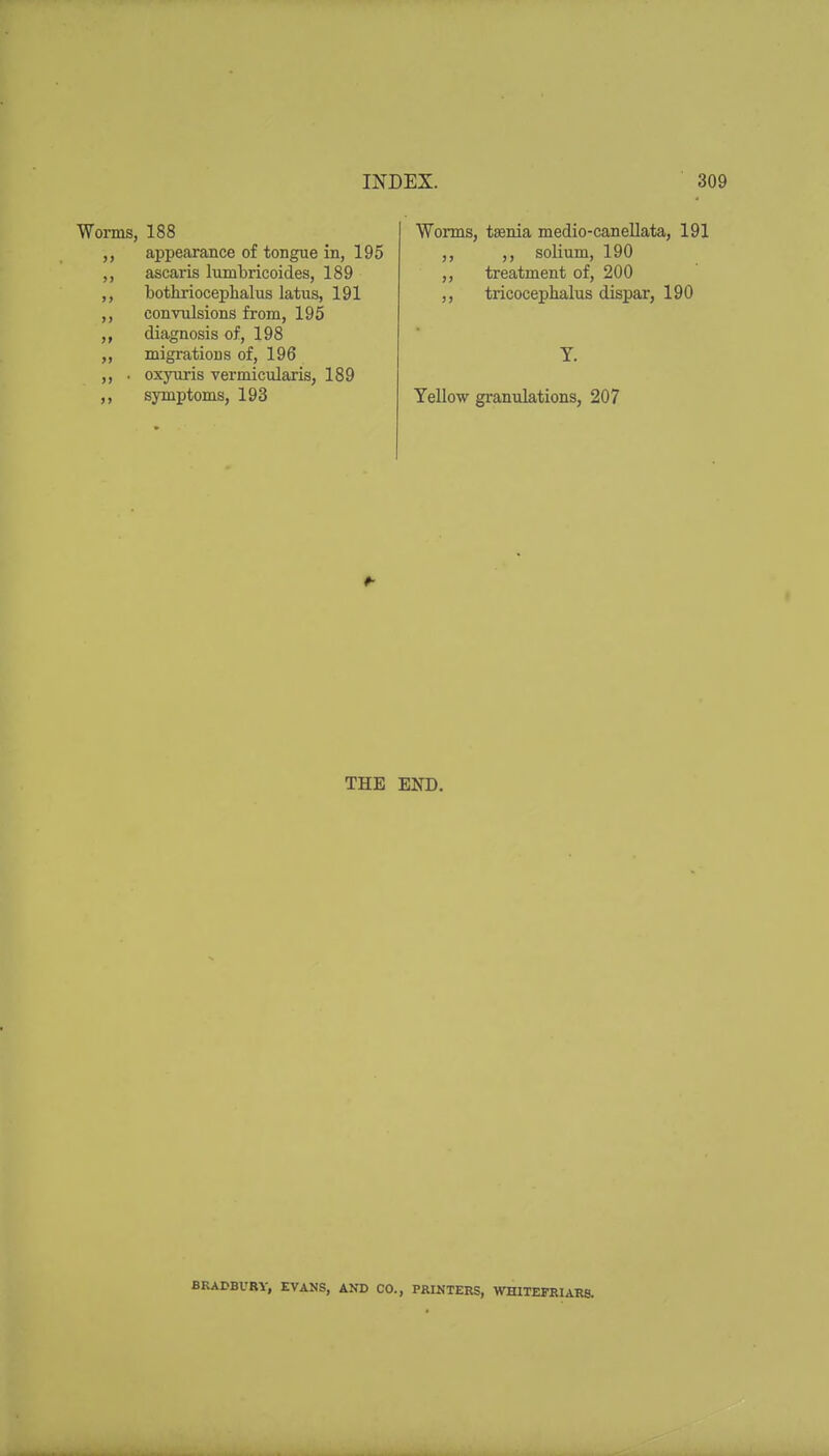 Worms, 188 appearance of tongue in, 195 ,, ascaris lumbricoides, 189 bothriocephalus latus, 191 ,, convulsions from, 195 diagnosis of, 198 ,, migrations of, 196 ,, • oxyuris vermicularis, 189 ,, symptoms, 193 Worms, taenia medio-canellata, 191 ,, ,, solium, 190 ,, treatment of, 200 ,, tricocephalus dispar, 190 T. Yellow gi-anulations, 207 t THE END. BRADBURY, EVANS, AND CO., PRINTERS, WHITEFRIARS.