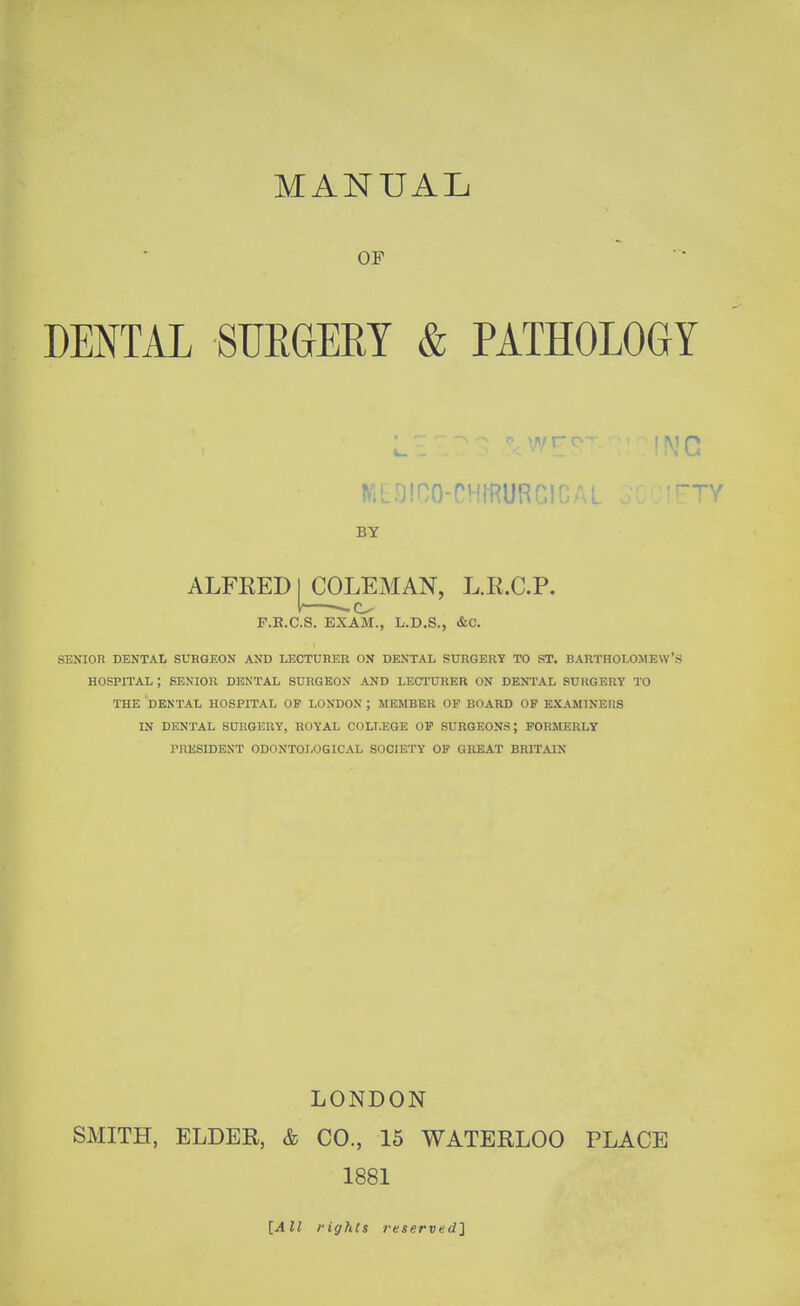 MANUAL OF DENTAL SUEGERT & PATHOLOGY BY ALFEED COLEMAN, L.E.C.P. F.E.C.S. EXAM., L.D.S., &C. SEXIOn DENTAL SURGEON AND LECTUnER ON DENTAL SURGERY TO ST. BARTHOLOMEW'S HOSPITAL ; SENIOR DENTAL SURGEON .^ND LECTURER ON DENTAL SURGERY TO THE DENTAL HOSPITAL OP LONDON ; MEMBER OP BOARD OF EXAMINERS IN DENTAL SURGERY, ROYAL COLLEGE OP SURGEONS; FORMERLY PRESIDENT ODONTOLOGICAL SOCIETY OP GREAT BRITAIN LONDON SMITH, ELDEE, & CO., 15 WATEELOO PLACE 1881 [All fights reserved}
