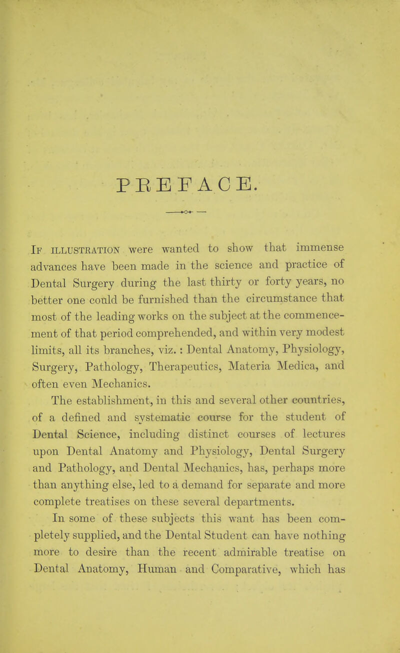 PEEF ACE. If illustration were wanted to show that immense advances have been made in the science and practice of Dental Surgery during the last thirty or forty years, no better one could be furnished than the circumstance that most of the leading works on the subject at the commence- ment of that period comprehended, and within very modest Hmits, all its branches, viz.: Dental Anatomy, Physiology, Surgery, Pathology, Therapeutics, Materia Medica, and often even Mechanics. The establishment, in this and several other countries, of a defined and systematic course for the student of Dental Science, including distinct courses of lectures upon Dental Anatomy and Physiology, Dental Surgery and Pathology, and Dental Mechanics, has, perhaps more than anything else, led to a demand for separate and more complete treatises on these several departments. In some of these subjects this want has been com- pletely supplied, and the Dental Student can have nothing more to desire than the recent admirable treatise on Dental Anatomy, Human and Comparative, which has