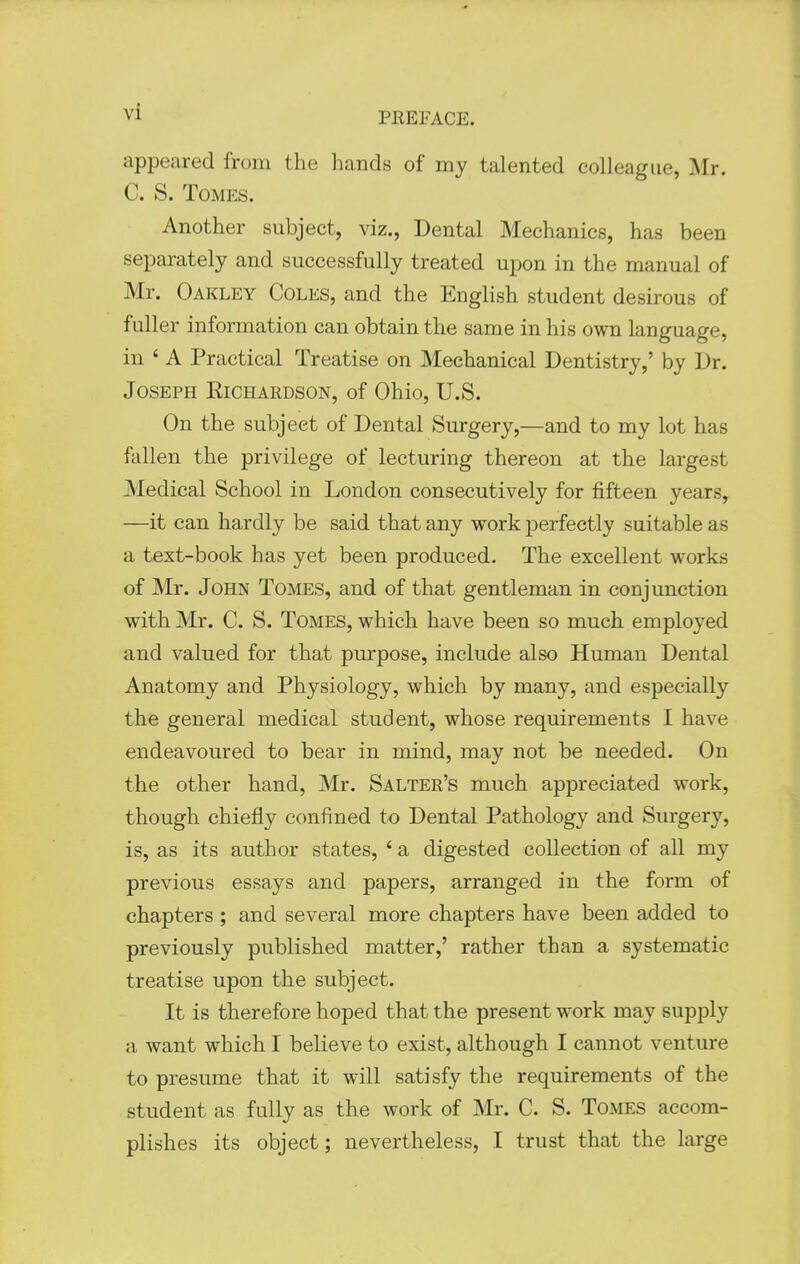 appeared from the hands of my talented colleague, Mr. C. S. Tomes. Another subject, viz.. Dental Mechanics, has been separately and successfully treated upon in the manual of Mr. Oakley Coles, and the English student desirous of fuller information can obtain the same in his own language, in ' A Practical Treatise on Mechanical Dentistry,' by Dr. Joseph Richardson, of Ohio, U.S. On the subject of Dental Surgery,—and to my lot has fallen the privilege of lecturing thereon at the largest Medical School in London consecutively for fifteen years, —it can hardly be said that any work perfectly suitable as a text-book has yet been produced. The excellent works of Mr. John Tomes, and of that gentleman in conjunction with Mr. C. S. Tomes, which have been so much employed and valued for that purpose, include also Human Dental Anatomy and Physiology, which by many, and especially the general medical student, whose requirements I have endeavoured to bear in mind, may not be needed. On the other hand, Mr. Salter's much appreciated work, though chiefly confined to Dental Pathology and Surgery, is, as its author states, ' a digested collection of all my previous essays and papers, arranged in the form of chapters ; and several more chapters have been added to previously published matter,' rather than a systematic treatise upon the subject. It is therefore hoped that the present work may supply a want which I believe to exist, although I cannot venture to presume that it will satisfy the requirements of the student as fully as the work of Mr. C. S. Tomes accom- plishes its object; nevertheless, I trust that the large