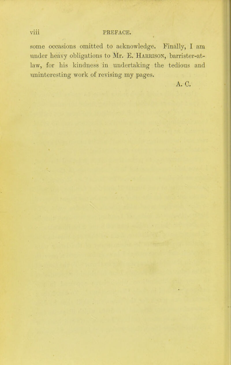 some occasions omitted to acknowledge. Finally, I am under heavy obligations to Mr. E. Harrison, barrister-at- law, for his kindness in undertaking the tedious and uninteresting work of revising my pages. A. C.