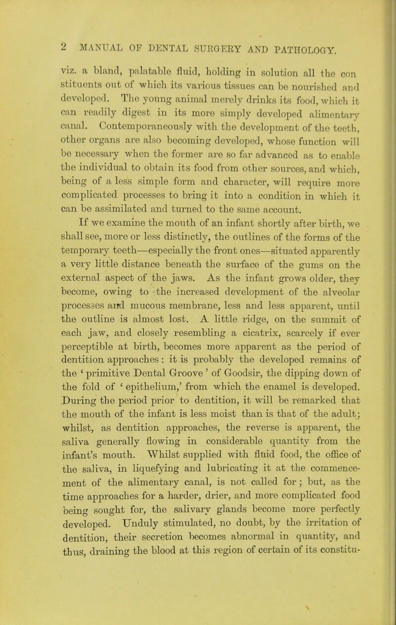 viz. a bland, palatable fluid, holding in solution all the con stituents out of which its various tissues can be nourished and developed. The young animal merely drinks its food, which it can readily digest in its more simply developed alimentary canal. Contemporaneously with the development of the teeth, other organs are also becoming developed, whose function will be necessary when the former are so far advanced as to enable the individual to obtain its food from other sources, and which, being of a less simple form and character, will require more complicated processes to bring it into a condition in which it can be assimilated and turned to the same account. If we examine the mouth of an infant shortly after birth, we shall see, more or less distinctly, the outlines of the forms of the temporary teeth—especially the front ones—situated apparently a very little distance beneath the surface of the gums on the external aspect of the jaws. As the infant grows older, they become, owing to the increased development of the alveolar processes and mucous membrane, less and less apparent, until the outline is almost lost. A little ridge, on the summit of each jaw, and closely resembhng a cicatrix, scarcely if ever perceptible at birth, becomes more apparent as the period of dentition approaches: it is probably the developed remains of the ' primitive Dental Groove ' of Goodsir, the dipping down of the fold of ' epithelium,' from which the enamel is developed. During the period prior to dentition, it will be remarked that the mouth of the infant is less moist than is that of the adult; whilst, as dentition approaches, the reverse is apparent, the saliva generally flowing in considerable quantity from the infant's mouth. Whilst supplied with fluid food, the office of the saliva, in liquefying and lubricating it at the commence- ment of the alimentary canal, is not called for; but, as the time approaches for a harder, drier, and more complicated food being sought for, the salivary glands become more perfectly developed. Unduly stimulated, no doubt, by the irritation of dentition, their secretion becomes abnormal in quantity, and thus, draining the blood at this region of certain of its constitu-