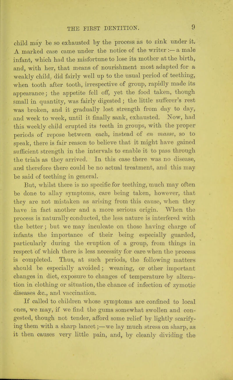 child may be so exhausted by the process as to cink under it. A marked case came under the notice of the writer :— a male infant, which had the misfortune to lose its mother at the birth, and, with her, that means of nourishment most adapted for a weakly child, did fairly well up to the usual period of teething, when tooth after tooth, irrespective of group, rapidly made its appear-ance; the appetite fell off, yet the food taken, though small in quantity, was fairly digested ; the little sufferer's rest was broken, and it gi-adually lost strength from day to day, and week to week, until it finally sank, exhausted. Now, had this weekly child erupted its teeth in groups, with the proper periods of repose between each, instead of en masse, so to speak, there is fair reason to believe that it might have gained sufficient strength in the intervals to enable it to pass through the trials as they arrived. In this case there was no disease, and therefore there could be no actual treatment, and this may be said of teething in general. But, whilst there is no specific for teething, much may often be done to allay symptoms, care being taken, however, that they are not mistaken as arising from this cause, when they have in fact another and a more serious origin. When the process is natvirally conducted, the less nature is interfered with the better; but we may inculcate on those having charge of infants the importance of their being especially guarded, particularly during the eruption of a group, from things in respect of which there is less necessity for care when the process is completed. Thus, at such periods, the following matters should be especially avoided; weaning, or other important changes in diet, exposure to changes of temperature by altera- tion in clothing or situation, the chance of infection of zymotic diseases &c., and vaccination. If called to children whose symptoms are confined to local ones, we may, if we find the gums somewhat swollen and con- gested, though not tender, afford some relief by lightly scarify- ing them with a sharp lancet;—we lay much stress on sharp, as it then causes very little pain, and, by cleanly dividing the