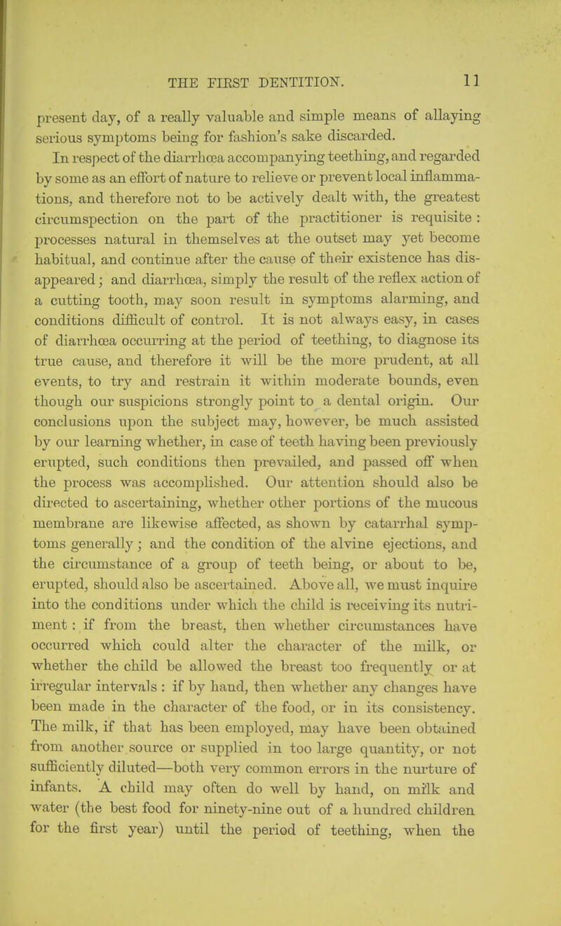 present clay, of a really valuable and simple means of allaying serious symptoms being for fashion's sake discarded. In respect of the diarrhrea accompanying teething, and regarded by some as an effort of nature to relieve or prevent local inflamma- tions, and therefore not to be actively dealt with, the greatest circumspection on the part of the practitioner is requisite : processes natural in themselves at the outset may yet become habitual, and continue after the cause of their existence has dis- appeared ; and diarrhoea, simply the result of the reflex action of a cutting tooth, may soon result in symptoms alarming, and conditions difficult of control. It is not always easy, in cases of diarrhoea occiuring at the period of teething, to diagnose its true cause, and therefore it will be the more prudent, at all events, to try and restrain it within moderate bounds, even though our svispicions strongly point to a dental origin. Our conclusions upon the subject may, however, be much assisted by our learning whether, in case of teeth having been previously erupted, such conditions then prevailed, and passed off when the process was accomplished. Our attention should also be directed to ascertaining, whether other poi'tions of the mucous membrane are likewise afiected, as shown by catarrhal symp- toms generally; and the condition of the alvine ejections, and the circumstance of a group of teeth being, or about to be, erupted, shoiild also be ascertained. Above all, we must inquire into the conditions under which the child is receiving its nutri- ment ; if from the breast, then whether circumstances have occurred which could alter the character of the milk, or whether the child be allowed the breast too frequently or at irregular intervals : if by hand, then whether any changes have been made in the character of the food, or in its consistency. The milk, if that has been employed, may have been obtained from another source or supplied in too large quantity, or not sufficiently diluted—both very common errors in the nurture of infants, A child may often do well by hand, on milk and water (the best food for ninety-nine out of a hundred children for the first year) until the period of teething, when the
