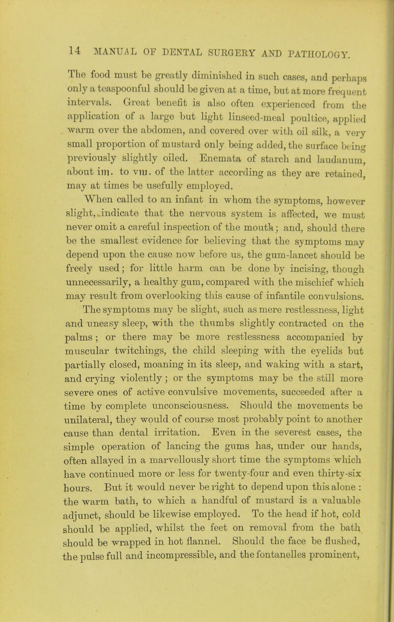 The food must be greatly diminislied in such cases, and perhaps only a teaspoonful should be given at a time, but at more frequent intervals. Great benefit is also often experienced from the application of a large but light linseed-meal poultice, applied . warm over the abdomen, and covered over with oil silk, a very small proportion of mustard only being added, the surface being previously slightly oiled. Enemata of starch and laudanum, about im. to viu. of the latter according as they are retained, may at times be usefully employed. When called to an infant in whom the symptoms, however slight,. indicate that the nervous system is affected, we must never omit a careful inspection of the moutk; and, should there be the smallest evidence for believing that the symptoms may depend upon the cause now before us, the gum-lancet should be freely used; for little harm can be done by incising, though unnecessarily, a healthy gum, compared with the mischief which may result from overlooldng this cause of infantile convulsions. The symptoms may be slight, such as mere restlessness, light and uneasy sleep, with the thumbs slightly contracted on the palms ; or there may be more restlessness accompanied by muscular twitchings, the child sleeping with the eyelids but partially closed, moaning in its sleep, and waking with a start, and crying violently; or the symptoms may be the still more severe ones of active convulsive movements, succeeded after a time by complete unconsciousness. Should the movements be unilateral, they would of course most probably point to another cause than dental irritation. Even in the severest cases, the simple operation of lancing the gums has, under our hands, often allayed in a marvellously short time the symptoms which have continued more or less for twenty-four and even thirty-six hours. But it would never be right to depend upon this alone : the warm bath, to which a handful of mustard is a valuable adjunct, should be likewise employed. To the head if hot, cold should be applied, whilst the feet on removal from the bath should be wrapped in hot flannel. Should the face be flushed, the pulse full and incompressible, and the fontanelles prominent,