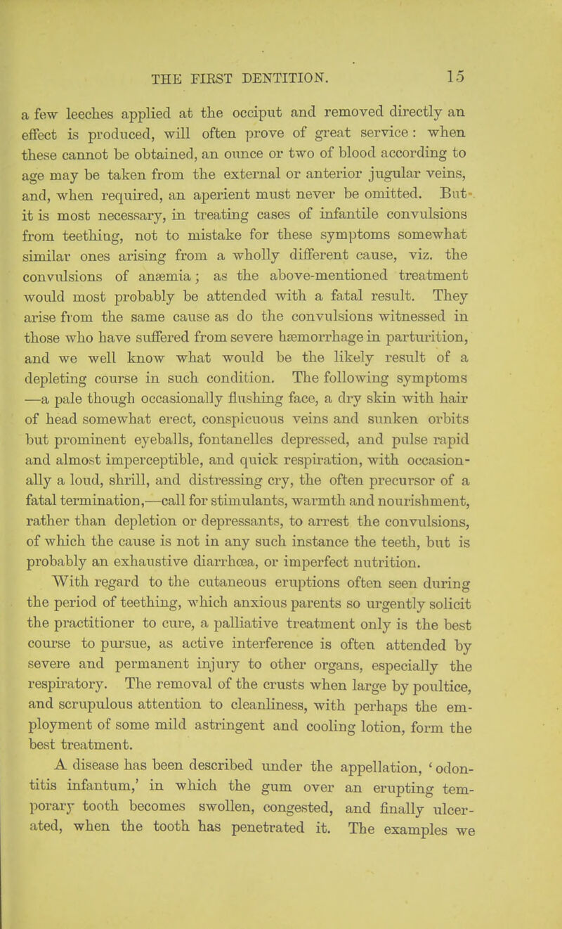 a few leeches applied at the occiput and removed directly an effect is produced, will often prove of great service : when these cannot be obtained, an ounce or two of blood according to age may be taken from the external or anterior jugular veins, and, when required, an aperient must never be omitted. But- it is most necessary, in treating cases of infantile convulsions from teething, not to mistake for these symptoms somewhat similar ones arising from a wholly different cause, viz. the convidsions of anaemia; as the above-mentioned treatment would most probably be attended with a fatal result. They arise from the same cause as do the convulsions witnessed in those who have suffered from severe haemorrhage in parturition, and we well know what would be the likely result of a depleting course in such condition. The following symptoms —a pale though occasionally flushing face, a dry skin with hair of head somewhat erect, conspicuous veins and sunken orbits but prominent eyeballs, fontanelles depressed, and pulse rapid and almost imperceptible, and quick respiration, with occasion- ally a loud, shrill, and distressing cry, the often precursor of a fatal termination,—call for stimulants, warmth and nourishment, rather than depletion or depressants, to arrest the convulsions, of which the cause is not in any such instance the teeth, but is probably an exhaustive diarrhoea, or imperfect nutrition. With regard to the cutaneous eruptions often seen during the period of teething, which anxious parents so urgently solicit the practitioner to cure, a palliative treatment only is the best course to pm-sue, as active interference is often attended by severe and permanent injury to other organs, especially the respiratory. The removal of the crusts when large by poultice, and scrupulous attention to cleanliness, with perhaps the em- ployment of some mild astringent and cooling lotion, form the best treatment. A disease has been described under the appellation, ' odon- titis infantum,' in which the gum over an erupting tem- porary tooth becomes swollen, congested, and finally ulcer- ated, when the tooth has penetrated it. The examples we