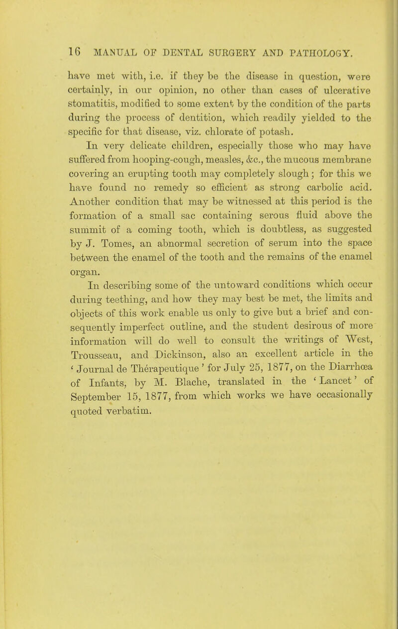 have met with, i.e. if they he the disease in question, were certainly, in our opinion, no other than cases of ulcerative stomatitis, modified to some extent by the condition of the parts daiing the process of dentition, which readily yielded to the specifi^c for that disease, viz. chlorate of potash. In very delicate children, especially those who may have suffered from hooping-cough, measles, &c., the mucous membrane covering an erupting tooth may completely slough; for this we have found no remedy so efficient as strong carbolic acid. Another condition that may be witnessed at this period is the formation of a small sac containing serous fluid above the summit of a coming tooth, which is doubtless, as suggested by J. Tomes, an abnormal secretion of serum into the space between the enamel of the tooth and the remains of the enamel organ. In describing some of the untoward conditions which occur duriiig teething, and how they may best be met, the limits and objects of this work enable us only to give but a brief and con- sequently imperfect outline, and the student desirous of more information will do well to consult the writings of West, Trousseau, and Dickinson, also an excellent article in the ' Journal de Therapeutique ' for July 25, 1877, on the Dian^hoea of Infants, by M. Blache, translated in the 'Lancet' of September 15, 1877, from which works we have occasionally quoted verbatim.