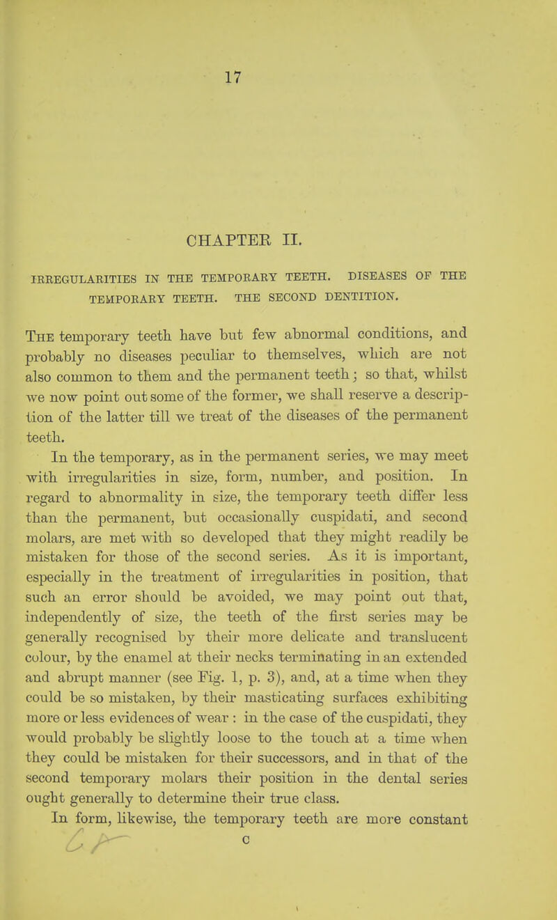 CHAPTER II. IRREGULARITIES IN THE TEMPORARY TEETH. DISEASES OF THE TEMPORARY TEETH. THE SECOND DENTITION. The temporary teeth, have but few abnormal conditions, and probably no diseases peculiar to themselves, which are not also common to them and the permanent teeth; so that, whilst we now point out some of the former, we shall reserve a descrip- tion of the latter till we treat of the diseases of the permanent teeth. In the temporary, as in the permanent series, we may meet with irregularities in size, form, number, and position. In regard to abnormality in size, the temporary teeth differ less than the permanent, but occasionally cuspidati, and second molars, are met with so developed that they might readily be mistaken for those of the second series. As it is important, especially in the treatment of irregularities in position, that such an error should be avoided, we may point out that, independently of size, the teeth of the fii'st series may be generally recognised by their more delicate and ti'anslucent colour, by the enamel at their necks terminating in an extended and abrupt manner (see Fig. 1, p. 3), and, at a time when they could be so mistaken, by their masticating surfaces exhibiting more or less evidences of wear : in the case of the cuspidati, they would probably be slightly loose to the touch at a time when they could be mistaken for their successors, and in that of the second temporary molars their position in the dental series ought generally to determine their true class. In form, likewise, the temporary teeth are more constant