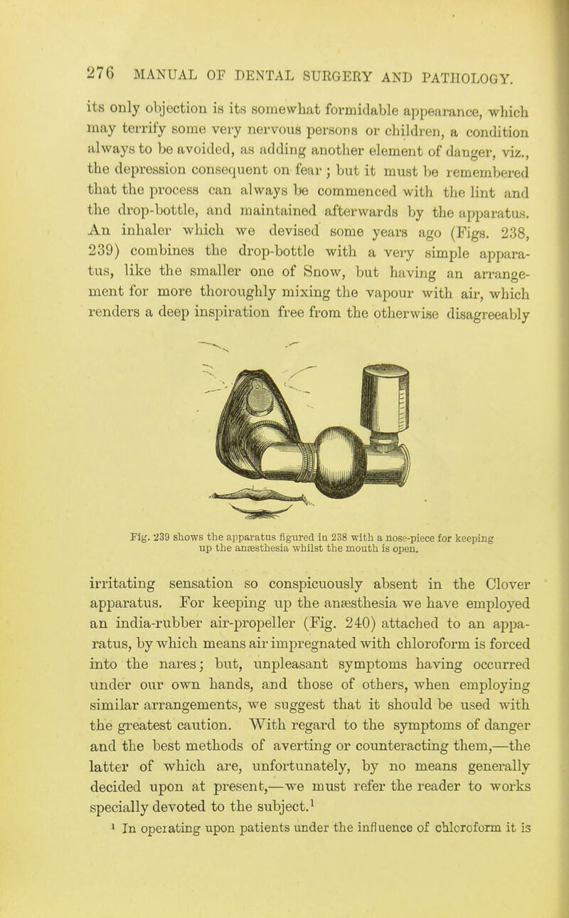 its only objection is its somewhat formidable appearance, which may terrify some very nervous persons or children, a condition always to be avoided, as adding another element of danger, viz., the depression consequent on fear; but it must be remembered that the process can always be commenced with the lint and the drop-bottle, and maintained afterwards by the apparatus. An inhaler which we devised some years ago (Figs. 238, 239) combines the drop-bottle with a very simple appara- tus, like the smaller one of Snow, but having an arrange- ment for more thoroughly mixing the vapour with air, which renders a deep inspiration free from the otherwise disagreeably Fig. 239 shows the apparatus figured in 238 with a nose-piece for keeping up the ansesthesia whilst the mouth is open. irritating sensation so conspicuously absent in the Clover appai-atus. For keeping up the ansesthesia we have employed an india-rubber air-propeller (Fig. 240) attached to an appa- ratus, by which means air impregnated with chloroform is forced into the nares; but, unpleasant symptoms having occurred under our own hands, and those of others, when employing similar arrangements, we suggest that it should be used Avith the greatest caution. With regard to the symptoms of danger and the best methods of averting or counteracting them,—the latter of which are, unfortunately, by no means generally decided upon at present,—we must refer the reader to works specially devoted to the subject.^ * In operating upon patients under the influence of chloroform it is