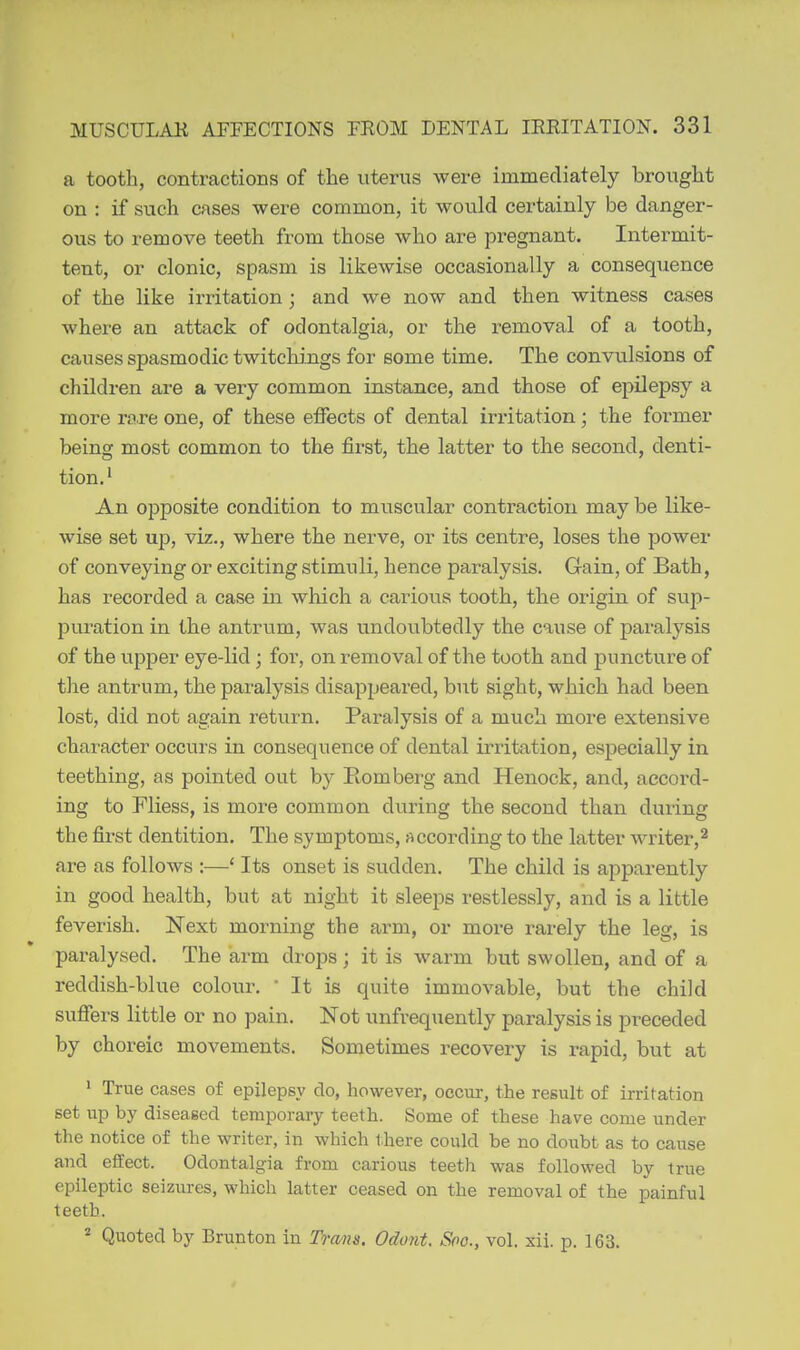 a tooth, contractions of the uterus were immediately brought on : if such cases were common, it would certainly be danger- ous to remove teeth from those who are pregnant. Intermit- tent, or clonic, spasm is likewise occasionally a consequence of the like irritation ; and we now and then witness cases whei-e an attack of odontalgia, or the removal of a tooth, causes spasmodic twitchings for some time. The convulsions of children are a very common instance, and those of epilepsy a more ra.re one, of these effects of dental irritation; the former being most common to the first, the latter to the second, denti- tion.' An opposite condition to muscular contraction may be like- wise set up, viz., where the nerve, or its centre, loses the power of conveying or exciting stimuli, hence paralysis. Gain, of Bath, has recorded a case in which a carious tooth, tbe origin of sup- puration in the antrum, was undoubtedly the cause of paralysis of the upper eye-lid; for, on removal of the tooth and puncture of the antrum, the pai-alysis disappeared, but sight, which had been lost, did not again return. Paralysis of a much more extensive chai'acter occurs in consequence of dental irritation, especially in teething, as pointed out by E-ombei-g and Henock, and, accord- ing to Fliess, is more common during the second than during the first dentition. The symptoms, according to the latter writer,^ are as follows :—' Its onset is sudden. The child is apparently in good health, but at night it sleeps restlessly, and is a little feverish. Next morning the arm, or moi-e rarely the leg, is paralysed. The arm drops; it is warm but swollen, and of a reddish-blue colour. • It is quite immovable, but the child suffers little or no pain. Not unfrequently paralysis is preceded by choreic movements. Sometimes recovery is rapid, but at ' True cases of epilepsy do, however, occur, the result of irritation set up by diseased temporary teeth. Some of these have come under the notice of the writer, in which t.here could be no doubt as to cause and effect. Odontalgia from carious teeth was followed by true epileptic seizures, which latter ceased on the removal of the painful teeth. * Quoted by Brunton in Trans, Odont. Soo., vol. sii. p. 163.