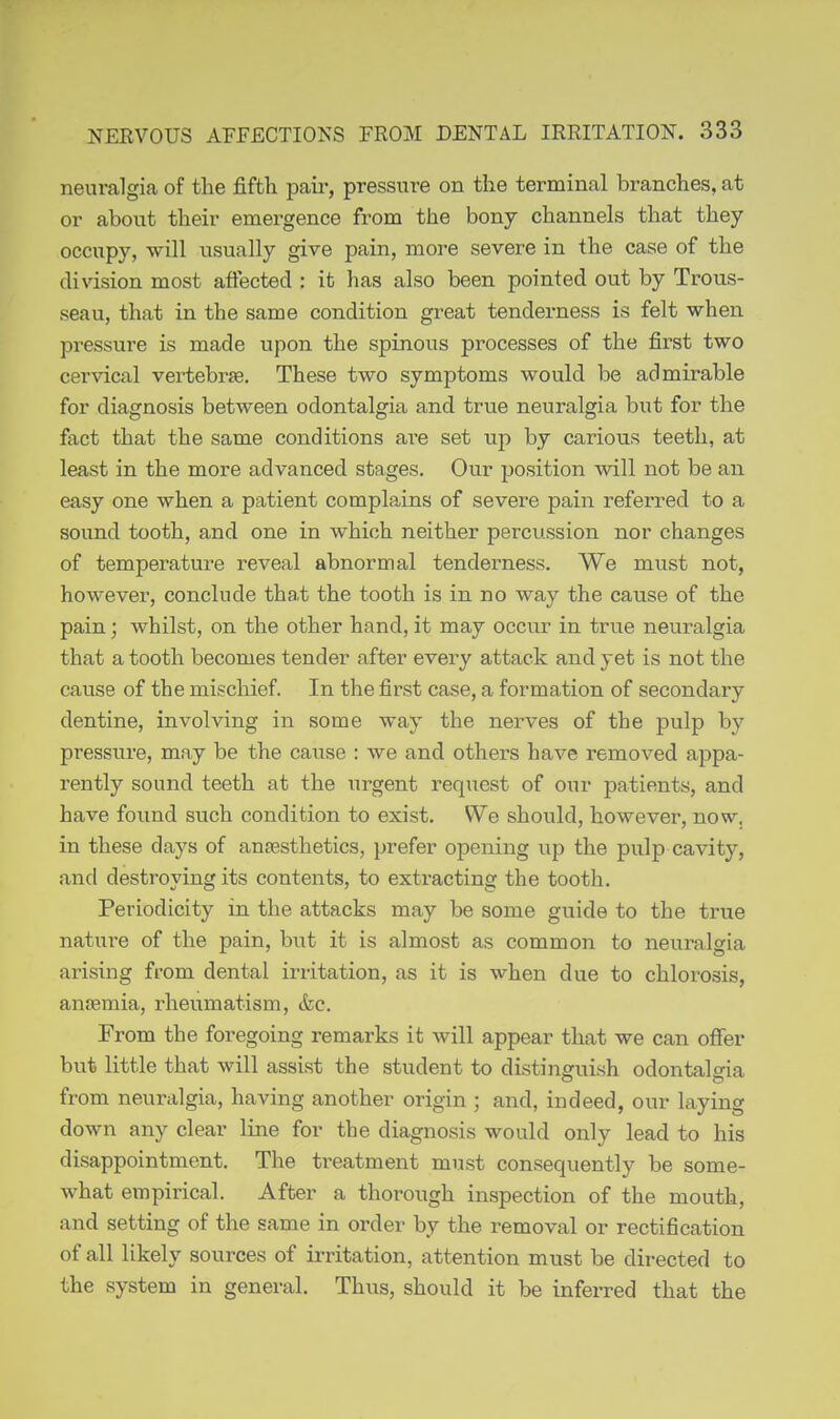 neuralgia of the fiftli paii', pressure on the terminal branches, at or about their emergence from the bonj channels that they occupy, will usually give pain, more severe in the case of the division most affected : it has also been pointed out by Trous- seau, that in the same condition great tenderness is felt when pressure is made upon the spinous processes of the first two cervical vertebrse. These two symptoms would be admirable for diagnosis between odontalgia and true neuralgia but for the fact that the same conditions are set up by carious teeth, at least in the more advanced stages. Our position will not be an easy one when a patient complains of severe pain referred to a sound tooth, and one in which neither percussion nor changes of temperature reveal abnormal tenderness. We must not, however, conclude that the tooth is in no way the cause of the pain; whilst, on the other hand, it may occur in true neuralgia that a tooth becomes tender after every attack and yet is not the cause of the mischief. In the first formation of secondary dentine, involving in some way the nerves of the pulp by pressure, may be the cause : we and others have removed appa- rently sound teeth at the urgent request of our patients, and have found such condition to exist. We should, however, now, in these days of anaesthetics, prefer opening up the pulp cavity, and destroying its contents, to extracting the tooth. Periodicity in the attacks may be some guide to the true nature of the pain, but it is almost as common to neuralgia arising from dental irritation, as it is when due to chlorosis, anremia, rheumatism, &c. From the foregoing remarks it will appear that we can offer but little that will assist the student to distinguish odontalgia from neuralgia, having another origin ; and, indeed, our laying down any clear line for the diagnosis would only lead to his disappointment. The treatment must consequently be some- what empirical. After a thorough inspection of the mouth, and setting of the same in order by the removal or rectification of all likely sources of irritation, attention must be directed to the system in general. Thus, should it be inferred that the