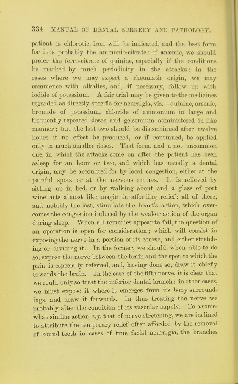 patient is chlorotic, iron will be indicated, and the best form for it is probably the ammonio-citrate: if anaemic, we should prefer the ferro-citrate of quinine, especially if the conditions be marked by much periodicity in the attacks: in the cases where we may expect a rheumatic origin, we may commence with alkalies, and, if necessary, follow up with iodide of potassium. A fair trial may be given to the medicines regarded as directly specific for neuralgia, viz.—quinine, arsenic, bromide of potassium, chloride of ammonium in large and frequently repeated doses, and gelsemium administered in like manner; but the last two should be discontinued after twelve hours if no effect be produced, or if continued, be applied only in much smaller doses. That form, and a not uncommon one, in which the attacks come on after the patient has been asleep for an hour or two, and which has usually a dental origin, may be accounted for by local congestion, either at the painful spots or at the nervous centres. It is relieved by sitting np in bed, or by walking aboiit, and a glass of port wine acts almost like magic in affording relief: all of these, and notably the last, stimulate the heart's action, which over- comes the congestion induced by the weaker action of the organ during sleep. When all remedies appear to fail, the question of an operation is open for consideration; which will consist in exposing the nerve in a portion of its course, and either stretch- ing or dividing it. In the former, we should, when able to do &o, expose the nerve between the brain and the spot to which the pain is especially referred, and, having done so, draw it chiefly towards the brain. In the case of the fifth nerve, it is clear that we could only so treat the inferior dental branch: in other cases, we must expose it where it emerges from its bony surround- ings, and draw it forwards. In thus treating the nerve we probably alter the condition of its vascular supply. To a some- what similar action, e.g. that of nerve-stretching, we are inclined to attribute the temporary relief often afforded by the removal of sound teeth in cases of true facial neuralgia, the branches