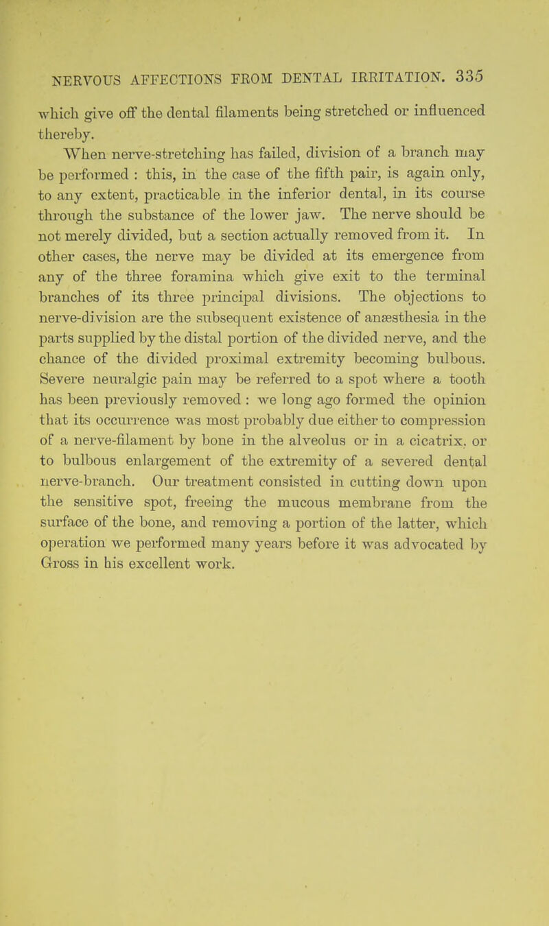 I I NERVOUS AFFECTIONS FROM DENTAL IRRITATION. 335 which give off the dental filaments being stretched or influenced thereby. When nerve-sti-etching has failed, division of a branch may be performed : this, in the case of the fifth pair, is again only, to any extent, practicable in the inferior dental, in its course through the substance of the lower jaw. The nerve should be not merely divided, but a section actually removed from it. In other cases, the nerve may be divided at its emergence from any of the three foramina which give exit to the terminal branches of its three principal divisions. The objections to nerve-di vision are the subsequent existence of anaesthesia in the parts supplied by the distal portion of the divided nerve, and the chance of the divided proximal extremity becoming bulbous. Severe neuralgic pain may be referred to a spot where a tooth has been previously removed : we long ago formed the opinion that its occurrence was most probably due either to compression of a nerve-filament by bone in the alveolus or in a cicatrix, or to bulbous enlargement of the extremity of a severed dental nerve-branch. Our treatment consisted in cutting down upon the sensitive spot, freeing the mucous membrane from the surface of the bone, and removing a portion of the latter, which opei-ation we performed many years before it was advocated by Gross in his excellent work. i