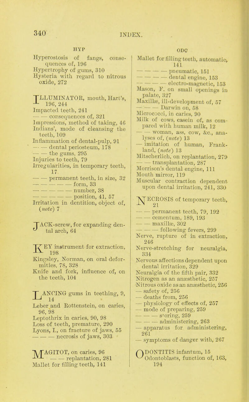 HYP Hyperostosis of fangs, conse- quences of, ]9() Hypertrophy of gums, 310 Hysteria with regard to nitrous oxide, 272 TLLUMINATOR, mouth, Harl's, 19G, 244 Impacted teeth, 241 consequences of, 321 Impressions, method of taking, 40 Indians', mode of cleansing the teeth,109 Inflammation of dental-pulp, 91 dental periosteum, 178 the gums, 295 Injuries to teeth, 79 Irregularities, in temporary teeth, 17 permanent teeth, in size, 82 form, 33 number, 38 position, 41, 57 Irritation in dentition, object of, (^note) 7 TACK-screw, for expanding den- ^ tal arch, 64 KEY instrument for extraction, 198 Kingsley, Norman, on oral defor- mities, 78, 328 Knife and fork, influence of, on the teeth, 104 LANCING gums in teething, 9, 14 Leber and Rottenstein, on caries, 96, 98 Leptothrix in caries, 90, 98 Loss of teeth, premature, 290 Lyons, I., on fracture of jaws, 55 necrosis of jaws, 303 TWTAGITOT, on caries, 96 -^'-^ replantation, 281 Mallet for filling teeth, 141 ODO Mallet for filling teeth, automatic, 141 pneumatic, 151 dental engine, 153 electro-magnetic, 153 Mason, F. on small openings in palate, 327 Maxilljo, ill-development of, 57 Darwin on, 58 Micrococci, in caries, 90 Milk of cows, casein of, as com- pared with human milk, 12 woman, ass, cow, &;c., ana- lyses of, {7iote) 13 — imitation of human, Frank- land, {note') 13 Mitscherlich, on replantation, 279 transplantation, 287 Morrison's dental engine, 111 Mouth mirror, 119 Muscular contraction dependent upon dental irritation, 241, 330 NECROSIS of temporary teeth, 21 permanent teeth, 79, 192 cementum, 189, 193 maxillfe, 302 following fevers, 299 Nerve, rupture of in extraction, 246 Nerve-stretching for neuralgia, 334 Nervous affections dependent upon dental irritation, 329 Neuralgia of the fifth pair, 332 Nitrogen as an anassthetic, 257 Nitrous oxide asan anjesthetic, 256 — safety of, 256 — deaths from, 256 — physiology of effects of, 257 — mode of preparing, 259 — scoring, 259 administering, 263 — apparatus for administering, 261 — symptoms of danger with, 267 r)DONTITIS infantum, 15 ^^Odontoblasts, function of, 163, 194