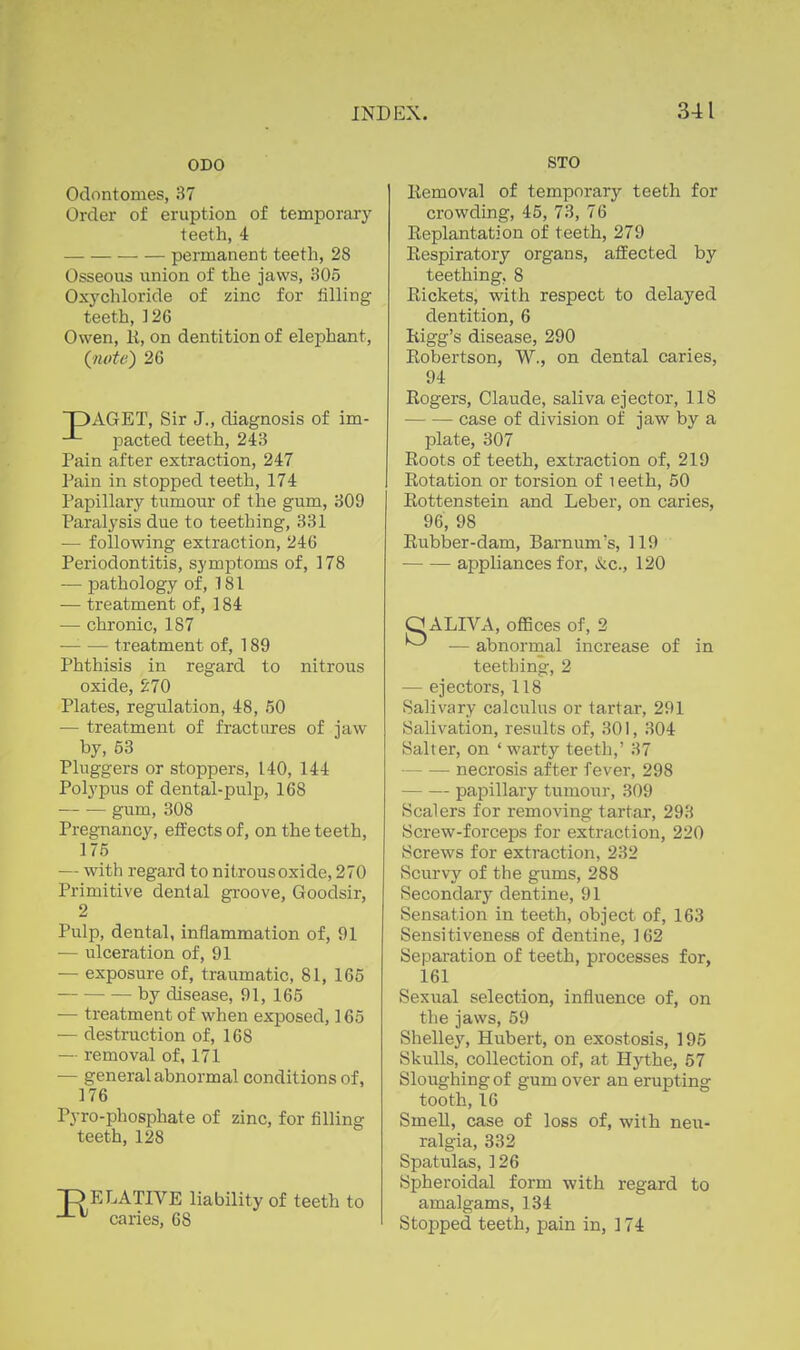 ODO Odontomes, 37 Order of eruption of temporary teeth, 4 permanent teeth, 28 Osseous lanion of the jaws, 305 Oxychloride of zinc for lilling teeth, ] 26 Owen, li, on dentition of elephant, (note') 26 DAGET, Sir J., diagnosis of im- pacted teeth, 243 Pain after extraction, 247 Pain in stopped teeth, 174 Papillary tumour of the gum, 309 Paralysis due to teething, 331 — following extraction, 246 Periodontitis, symptoms of, 178 — pathology of, 181 •— treatment of, 184 — chronic, 187 treatment of, 189 Phthisis in regard to nitrous oxide, 270 Plates, regulation, 48, 50 — treatment of fractures of jaw by, 53 Pluggers or stoppers, 140, 144 Polypus of dental-pulp, 168 gum, 308 Pregnancy, effects of, on the teeth, 175 — with regard to nitrous oxide, 270 Primitive dental gi-oove, Goodsir, 2 Pulp, dental, inflammation of, 91 — ulceration of, 91 — exposure of, traumatic, 81, 165 by disease, 91, 165 — treatment of when exposed, 165 — destruction of, 168 — removal of, 171 — general abnormal conditions of, 176 Pyro-phosphate of zinc, for filling teeth, 128 ELATIVE liability of teeth to caries, 68 STO Removal of temporary teeth for crowding, 45, 73, 76 Replantation of teeth, 279 Respiratory organs, affected by teething, 8 Rickets, with respect to delayed dentition, 6 Rigg's disease, 290 Robertson, W., on dental caries, 94 Rogers, Claude, saliva ejector, 118 case of division of jaw by a plate, 307 Roots of teeth, extraction of, 219 Rotation or torsion of i eeth, 50 Rottenstein and Leber, on caries, 96, 98 Rubber-dam, Barnum's, 119 appliances for, &c., 120 O ALIVA, offices of, 2 ^ — abnormal increase of in teething, 2 — ejectors, 118 Salivary calculus or tartar, 291 Salivation, results of, 301, 304 Salter, on 'warty teeth,' 37 necrosis after fever, 298 papillary tumour, 309 Scalers for removing tartar, 293 Screw-forceps for extraction, 220 Screws for extraction, 232 Scurvy of the gums, 288 Secondary dentine, 91 Sensation in teeth, object of, 163 Sensitiveness of dentine, 162 Separation of teeth, processes for, 161 Sexual selection, influence of, on the jaws, 59 Shelley, Hubert, on exostosis, 195 Skulls, collection of, at Hythe, 57 Sloughing of gum over an erupting tooth, 16 Smell, case of loss of, with neu- ralgia, 332 Spatulas, ] 26 Spheroidal form with regard to amalgams, 134 Stopped teeth, pain in, ] 74