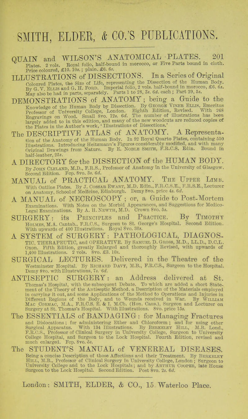 OUAIN and WILSON'S ANATOMICAL PLATES. 201 Plates. 2 vols. Royal folio, half-bound in morocco, or Five Parts bound in cloth. Price coloured, £10. io«.; plain. £6. Gs. ILLUSTRATION'S of DISSECTIONS. In a Series of Original Coloured Plates, the Size of Life, representing the Dissection of the Human Body. Bv G V Eli IS and Gr. H. Ford. Imperial folio, 2 vols, half-bound in morocco, £6. G*. May also be had in parts, separately. Parts 1 to 28, 3*. 6rf. each ; Part 29, bs. DEMON'STRATIONS of ANATOMY; being a Guide to the Knowledee of the Human Body by Dissection. By George Vin.er Elus, Emeritus Professor of University College, London. Eighth Edition, Revised. With 248 Engi-avings on Wood. Small 8vo. 12s. 6d. The number of iUustrations has been largely added to in this edition, and many of the new woodcuts are reduced copies of the Piates in the Author's work,' Illustrations of Dissections.' The DESCRIPTIVE ATLAS of ANATOMY. A Representa- tiou of the Anatomy of the Human Body. In 92 Royal Quarto Plates, containing 560 Illustrations. Introducing Heitzmann's Figures considerably modified, and with many Original Drawings from Nature. By E. Noble Smith, F.B.C.S. Bdin. Bound in half-leather, 25«. A DIRECTORY for the DISSECTION of the HUMAN BODY. By John Clelajtd, M.D., F.R.S., Professor of Anatomy in the University of Glasgow. Second Edition. Fcp. 8vo. 3.?. Qd. MANUAL of PRACTICAL ANATOMY. The Uppee Limb. With Outline Plates. By J. CossAR Ewart, M.D. Edin., F.R.C.S.E., F.R.S.B., Lecturer on Anatomy, School of Medicine, Edinburgh. Demy 8vo. price is. G<1. A MANUAL of NECROSCOPY ; or, a Guide to Post-Mortem Examinations. With Notes on the Morbid Appearances, and Suggestions for Medico- Legal Examinations. By A. H. Newth, M.D. Crown 8vo. 5s. SURGERY: its Principles and Practice. By Timothy Holmes, M.A. Cantab., F.R.C.S., Surgeon to St. George's Hospital. Second Edition. With upwards of 400 Illustrations. Royal 8vo. .30*. A SYSTEM of SURGERY: PATHOLOGICAL, DIAGNOS- TIC, THERAPEUTIC, and OPERATIVE. By Samuel D. Gross, M.D., LL.D., D.C.L. Oxon. Fifth Edition, greatly Enlarged and thoroughly Revised, with upwards of 1,400 Illustrations. 2 vols. 8vo. £3. 10s. SURGICAL LECTURES. Delivered in the Theatre of the Westminster Hospital. By Richard Davy, M.B., P.R.C.S., Surgeon to the Hospital. Demy 8vo. with Illustrations, Ts. dd. ANTISEPTIC SURGERY: an Address delivered at St. Thomas's Hospital, with the subsequent Debate. To which are added a short State- ment of the Theory of the Antiseptic Method, a Description of the Materials employed in carrying it out, and some Applications of the Method to Operations and Injuries in Different Regions of the Body, and to Woimds received in War. By William Mac Cormac, M.A., P.R.C.S. E. & I. M.Ch. (Hon. Cans.), Surgeon and Lecturer on Sm-gery at St. Thomas's Hospital. AVith Illustrations. Svo. price 15*. The ESSENTIALS of BANDAGING : for Managing Fractures and Dislocations; for administering Ether and Chloroform ; and for using other Surgical Apparatus. With 134 Illustrations. By Berkeley Hill, M.B. Lond., F.R.O.S., Professor of Clinical Surgery in University College, Surgeon to University College Hospital, and Surgeon to the Lock Hospital. Fourth Edition, revised and much enlarged. Fcp. 8to. 5«. The STUDENT'S MANUAL of VENEREAL DISEASES. Being a concise Description of those Affections a^id their Treatment. By Berkeley Hill, M.B., Professor of Clinical Surgery in University College, London ; Surgeon to University College and to the Lock Hospitals; and by Arthur Cooper, late House Surgeon to the Lock Hospital. Second Edition. Post Svo. 2s. Gd.