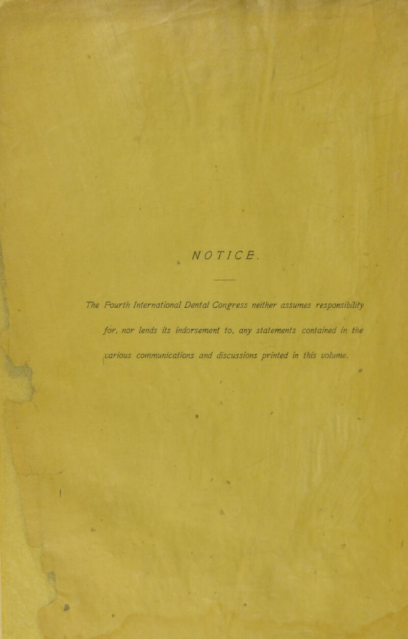 NOTICE 4 The Fourth International Dental Congress neither assumes responsibility for, nor lends its indorsement to, any statements contained in the various communications and discussions printed in this volume.