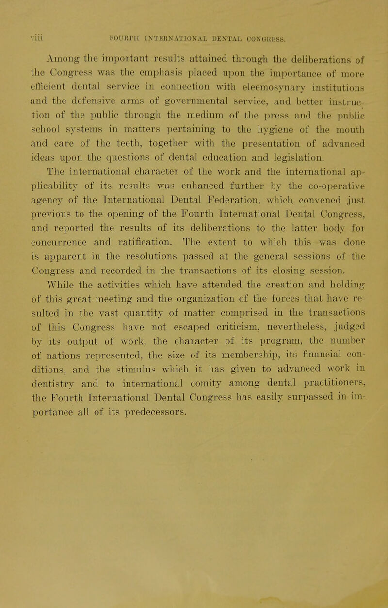 Among the important results attained through the deliberations of the Congress was the emphasis placed upon tlie impoi-tance of more efficient dental service in connection with eleemosynary institutions and the defensive arms of governmental service, and better instruc- tion of the public through the medium of the press and the public school systems in matters pertaining to the hygiene of the mouth and care of the teeth, together with the presentation of advanced ideas upon the questions of dental education and legislation. The international character of the work and the international ap- plicability of its results was enhanced further by the co-operative agency of the International Dental Federation, which convened just previous to the opening of the Fourth International Dental Congress, and reported the results of its deliberations to the latter body for concurrence and ratification. The extent to which this was done is apparent in the resolutions passed at the general sessions of the Congress and recorded in the transactions of its closing session. While the activities which have attended the creation and holding of this great meeting and the organization of the forces that have re- sulted in the vast quantit}' of matter comprised in the transactions of this Congress have not escaped criticism, nevertheless, judged by its output of work, the character of its program, the number of nations represented, the size of its membership, its financial con- ditions, and the stimulus which it has given to advanced work in dentistry and to international comity among dental practitioners, the Fourth International Dental Congress has easily surpassed in im- portance all of its predecessors.