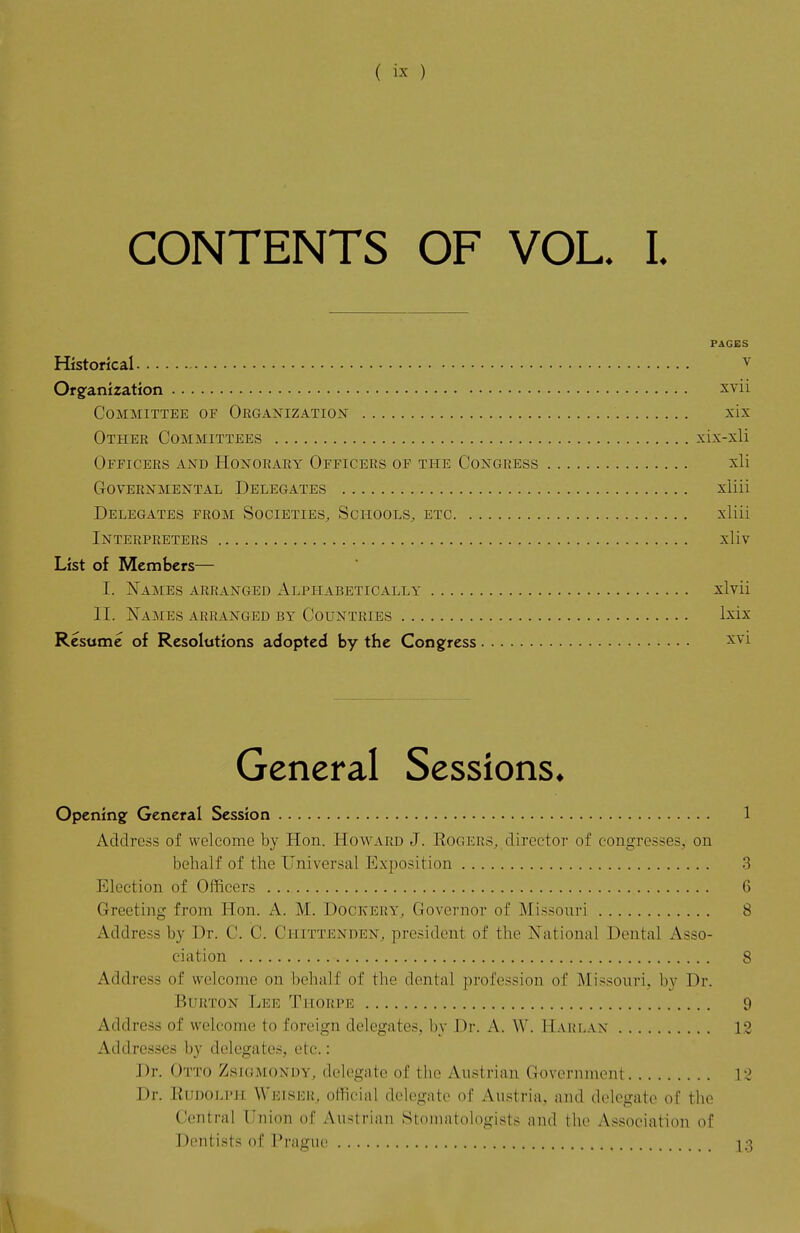 CONTENTS OF VOL. I. PAGES Historical ^ Or8;anization xvii Committee of Organization^ xix Other Committees xix-xli Officers and Honorary Officers of the Congress xli Governmental Delegates xliii Delegates from Societies, Schools, etc xliii Interpreters xliv List of Members— I. Names arranged Alphabetically xlvii II. Names arranged by Countries Ixix Resume of Resolutions adopted by the Congress ^^'i General Sessions* Opening; General Session 1 Address of welcome by Hon. Howard J. Rogers,, director of congresses, on behalf of the Universal Exposition 3 Election of Officers 6 Greeting from Hon. A. M. Dockery, Governor of Missouri 8 Address by Dr. C. C. Chittenden, president of the National Dental x\3so- ciation 8 Address of welcome on behalf of the dental profession of Missouri, by Dr. Burton Lee Thorpe 9 Address of welcome to foreign delegates, by Dr. A. W. Harlan 12 Addresses by delegates, etc.: Dr. Otto Zsiomondy, delegate of the Austrian Govoniiuent 12 Dr. RuD0j>PH Weiser, otKcial delegate of Austria, and delegate of the Central Union of Austrian Stomatologists and the Association of Dentists of Prague i:]