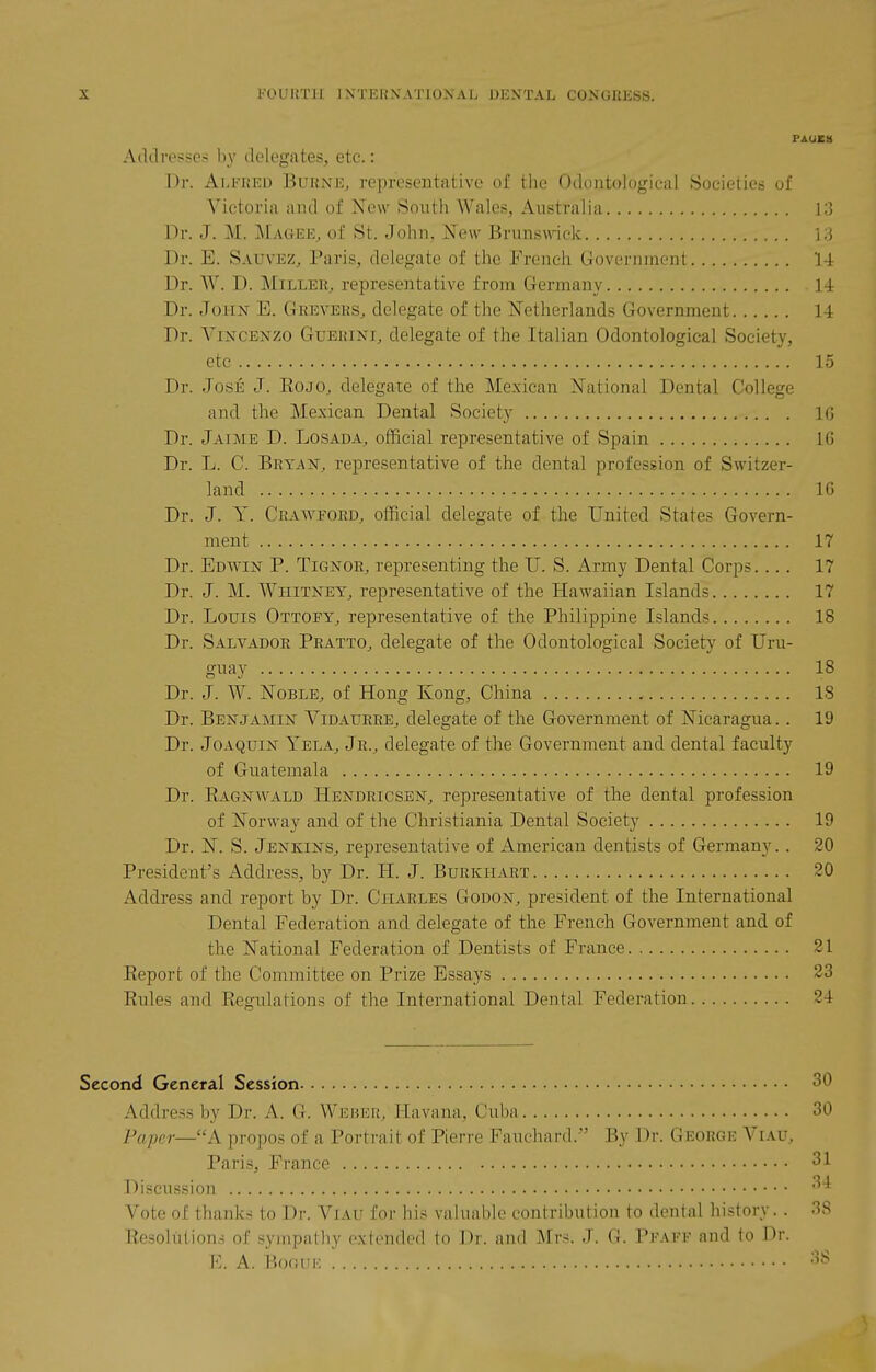 PAUEH A(ldre.-5?e.-: by delegates, etc.: Dr. Aeeked BuhnEj representative of the Oclontologieal Societies of Victoria and of New South Wales, Australia 13 l^r. J. M. ]\[agee, of St. John, New Brunswick 13 Dr. E. Sauvez, Paris, delegate of the French Government 1-1 Dr. W. D. MiLLEU, representative from Germany 14 Dr. John E. Gkeveks^ delegate of the Netherlands Government 14 Dr. ViNCENZO GuEiuNi, delegate of the Italian Odontological Society, etc 15 Dr. Jose J. Eojo, delegate of the Mexican National Dental College and the Mexican Dental Society IG Dr. Jaime D. Losada, official representative of Spain 16 Dr. L. C. Bryan, representative of the dental profession of Switzer- land IG Dr. J. Y. Crawford, official delegate of the United States Govern- ment 17 Dr. Edwin P. Tignor, representing the U. S. Army Dental Corps.... 17 Dr. J. M. Whitney, representative of the Hawaiian Islands 17 Dr. Louis Ottopy, representative of the Philippine Islands 18 Dr. Salvador Pratto, delegate of the Odontological Society of Uru- gi-^ay 18 Dr. J. W. Noble, of Hong Kong, China 18 Dr. Benjamin Vidatjrre, delegate of the Government of Nicaragua.. 19 Dr. Joaquin Yela, Jr., delegate of the Government and dental faculty of Guatemala 19 Dr. Eagnwald Hendricsen, representative of the dental profession of Norway and of the Christiania Dental Society 19 Dr. N. S. Jenkins, representative of American dentists of Germany.. 20 President's Address, by Dr. H. J. Burkhart 20 Address and report by Dr. Charles Godon, president of the International Dental Federation and delegate of the French Government and of the National Federation of Dentists of France 21 Keport of the Committee on Prize Essays 23 Rules and Regulations of the International Dental Federation 24 Second General Session 30 Address by Dr. A. 0. Weber, Havana, Cuba 30 Paper—k propos of a Portrait of Pierre Fauchard. By Dr. George Viau, Paris, France 31 i)ificussion 31 Vote of thanlvs to Dr. Viau for his valuable contribution to dental history. . 3S Resoltition.-i of sympathy extended to Dr. and Mrs. J. G. Peafv and to Dr. E. A. BoGUE 38