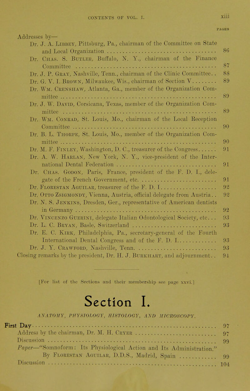 PAGES Addresses by— Dr. J. A. LiBBEY, Pittsburg, Pa., chairinan of the Committee on State and Local Organization 86 Dr. Chas. S. Butler, Buffalo, N. Y., chairman of the Finance Committee 87 Dr. J. P. Gray, Nashville, Tenn., chairman of the Clinic Committee. . 83 Dr. G. V. I. Brown, Milwaukee, Wis., chairman of Section V 89 Dr. Wm. Crenshaw, Atlanta, Ga., member of the Organization Com- mittee 89 Dr. J. W. David, Corsicana, Texas, member of the Organization Com- mittee 89 Dr. Wm. Conrad, St. Louis, Mo., chairman of the Local Reception Committee 90 Dr. B. L. Thorpe, St. Louis, Mo., member of the Organization Com- mittee 90 Dr. M. F. Finley, Washington, D. C, treasurer of the Congress 91 Dr. A. W. Harlan, ISTew York, N. Y., vice-president of the Inter- national Dental Federation 91 Dr. Chas. Godon, Paris, France, president of the F. D. I., dele- gate of the French Government, etc 91 Dr. Florestan Aguilar, treasurer of the F. D. 1 92 Dr. Otto Zsigmondy, Vienna, Austria, official delegate from Austria. . 92 Dr. N. S. Jenkins, Dresden, Ger., representative of American dentists in Germany 92 Dr. Vincenzo Guerini, delegate Italian Odontological Society, etc... 93 Dr. L. C. Bryan, Basle, Switzerland 93 Dr. E. C. Kirk, Philadelphia, Pa., secretary-general of the Fourth International Dental Congress and of the F. D. 1 93 Dr. J. Y. Crawford, Nashville, Tenn 93 Closing remarks by the president. Dr. H. J. Burkhart, and adjournment.. 91 [For list of the Sections and their niember.ship see page xxvi.] Section L ANATOMY, PHYSIOLOGY, HISTOLOGY, AND MICROSCOPY. First Day 97 Address by the chairman. Dr. M. H. Cryer 97 Di.scussion 99 Paper—Somnoform: Its Physiological Action and Its Administration. By Florestan Aoullar, D.D.S., Madrid, Spain 99 Discussion jq^