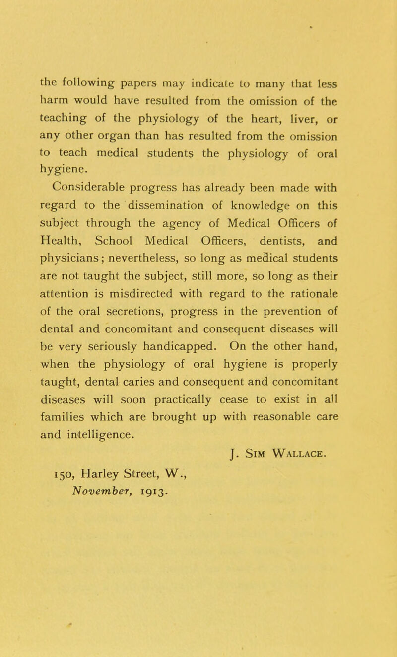 the following papers may indicate to many that less harm would have resulted from the omission of the teaching of the physiology of the heart, liver, or any other organ than has resulted from the omission to teach medical students the physiology of oral hygiene. Considerable progress has already been made with regard to the dissemination of knowledge on this subject through the agency of Medical Officers of Health, School Medical Officers, dentists, and physicians; nevertheless, so long as medical students are not taught the subject, still more, so long as their attention is misdirected with regard to the rationale of the oral secretions, progress in the prevention of dental and concomitant and consequent diseases will be very seriously handicapped. On the other hand, when the physiology of oral hygiene is properly taught, dental caries and consequent and concomitant diseases will soon practically cease to exist in all families which are brought up with reasonable care and intelligence. J. Sim Wallace. 150, Harley Street, W., November, 1913.