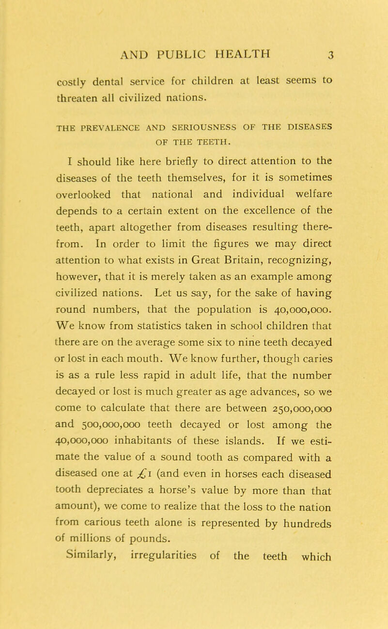 costly dental service for children at least seems to threaten all civilized nations. THE PREVALENCE AND SERIOUSNESS OF THE DISEASES OF THE TEETH. I should like here briefly to direct attention to the diseases of the teeth themselves, for it is sometimes overlooked that national and individual welfare depends to a certain extent on the excellence of the teeth, apart altogether from diseases resulting there- from. In order to limit the figures we may direct attention to what exists in Great Britain, recognizing, however, that it is merely taken as an example among civilized nations. Let us say, for the sake of having round numbers, that the population is 40,000,000. We know from statistics taken in school children that there are on the average some six to nine teeth decayed or lost in each mouth. We know further, though caries is as a rule less rapid in adult life, that the number decayed or lost is much greater as age advances, so we come to calculate that there are between 250,000,000 and 500,000,000 teeth decayed or lost among the 40,000,000 inhabitants of these islands. If we esti- mate the value of a sound tooth as compared with a diseased one at £1 (and even in horses each diseased tooth depreciates a horse's value by more than that amount), we come to realize that the loss to the nation from carious teeth alone is represented by hundreds of millions of pounds. Similarly, irregularities of the teeth which