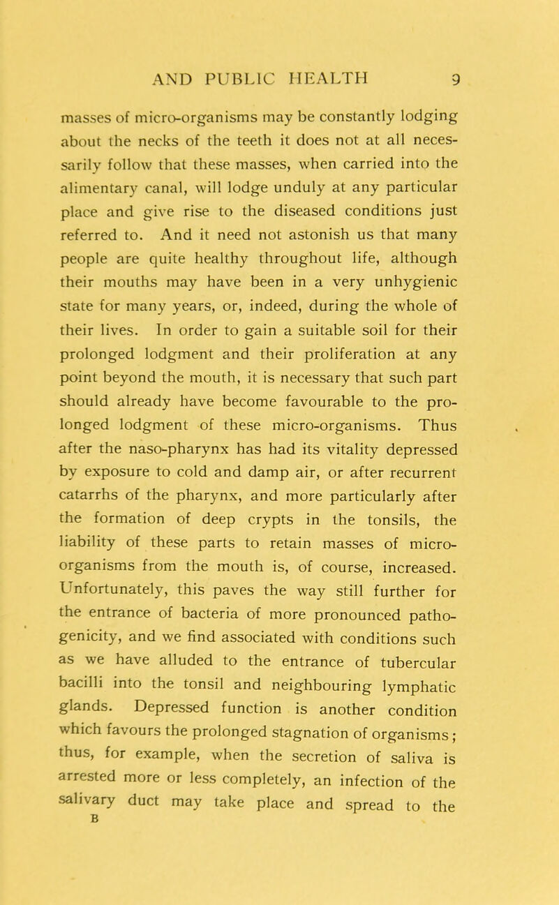 masses of microorganisms may be constantly lodging about the necks of the teeth it does not at all neces- sarily follow that these masses, when carried into the alimentary canal, will lodge unduly at any particular place and give rise to the diseased conditions just referred to. And it need not astonish us that many people are quite healthy throughout life, although their mouths may have been in a very unhygienic state for many years, or, indeed, during the whole of their lives. In order to gain a suitable soil for their prolonged lodgment and their proliferation at any point beyond the mouth, it is necessary that such part should already have become favourable to the pro- longed lodgment of these micro-organisms. Thus after the naso-pharynx has had its vitality depressed by exposure to cold and damp air, or after recurrent catarrhs of the pharynx, and more particularly after the formation of deep crypts in the tonsils, the liability of these parts to retain masses of micro- organisms from the mouth is, of course, increased. LInfortunately, this paves the way still further for the entrance of bacteria of more pronounced patho- genicity, and we find associated with conditions such as we have alluded to the entrance of tubercular bacilli into the tonsil and neighbouring lymphatic glands. Depressed function is another condition which favours the prolonged stagnation of organisms ; thus, for example, when the secretion of saliva is arrested more or less completely, an infection of the salivary duct may take place and spread to the B