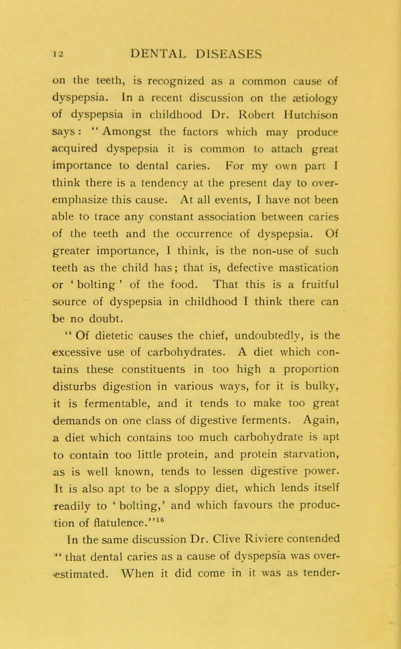 on the teeth, is recognized as a common cause of dyspepsia. In a recent discussion on the ajtiology of dyspepsia in childhood Dr. Robert Hutchison says: Amongst the factors which may produce acquired dyspepsia it is common to attach great importance to dental caries. For my own part I think there is a tendency at the present day to over- emphasize this cause. At all events, I have not been able to trace any constant association between caries of the teeth and the occurrence of dyspepsia. Of greater importance, I think, is the non-use of such teeth as the child has; that is, defective mastication or ' bolting ' of the food. That this is a fruitful source of dyspepsia in childhood I think there can be no doubt.  Of dietetic causes the chief, undoubtedly, is the excessive use of carbohydrates. A diet which con- tains these constituents in too high a proportion disturbs digestion in various ways, for it is bulky, it is fermentable, and it tends to make too great demands on one class of digestive ferments. Again, a diet which contains too much carbohydrate is apt to contain too little protein, and protein starvation, as is well known, tends to lessen digestive power. It is also apt to be a sloppy diet, which lends itself readily to 'bolting,' and which favours the produc- tion of flatulence. In the same discussion Dr. Clive Riviere contended  that dental caries as a cause of dyspepsia was over- estimated. When it did come in it was as tender-