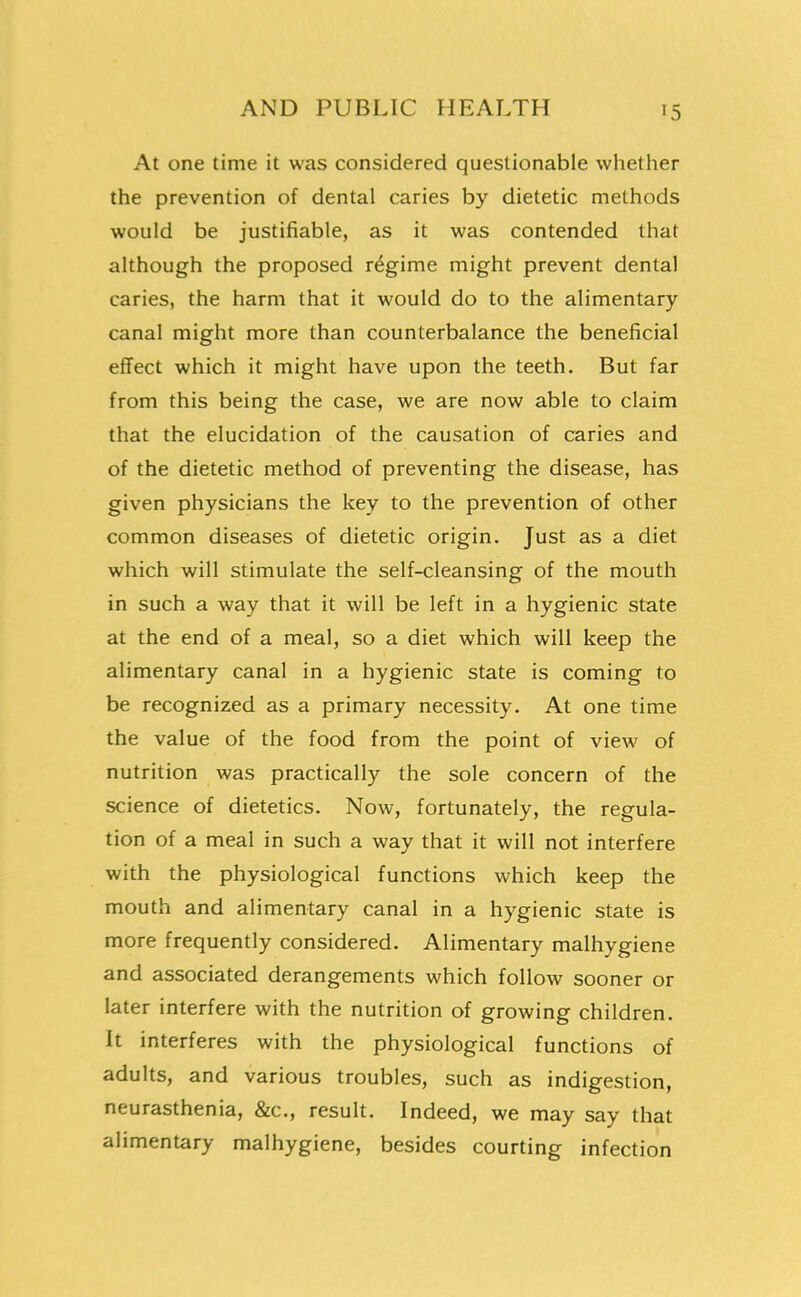 At one time it was considered questionable whether the prevention of dental caries by dietetic methods would be justifiable, as it was contended that although the proposed regime might prevent dental caries, the harm that it would do to the alimentary canal might more than counterbalance the beneficial effect which it might have upon the teeth. But far from this being the case, we are now able to claim that the elucidation of the causation of caries and of the dietetic method of preventing the disease, has given physicians the key to the prevention of other common diseases of dietetic origin. Just as a diet which will stimulate the self-cleansing of the mouth in such a way that it will be left in a hygienic state at the end of a meal, so a diet which will keep the alimentary canal in a hygienic state is coming to be recognized as a primary necessity. At one time the value of the food from the point of view of nutrition was practically the sole concern of the science of dietetics. Now, fortunately, the regula- tion of a meal in such a way that it will not interfere with the physiological functions which keep the mouth and alimentary canal in a hygienic state is more frequently considered. Alimentary malhygiene and associated derangements which follow sooner or later interfere with the nutrition of growing children. It interferes with the physiological functions of adults, and various troubles, such as indigestion, neurasthenia, &c., result. Indeed, we may say that alimentary malhygiene, besides courting infection r