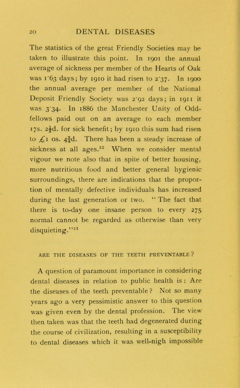 The statistics of the great Friendly Societies may be taken to illustrate this point. In 1901 the annual average of sickness per member of the Hearts of Oak was 1*63 days; by igio it had risen to 2*37. In 1900 the annual average per member of the National Deposit Friendly Society was 2*92 days; in 1911 it was 334. In 1886 the Manchester Unity of Odd- fellows paid out on an average to each member 17s. 2^d. for sick benefit; by 1910 this sum had risen to OS. 4|d. There has been a steady increase of sickness at all ages.^^ When we consider mental vigour we note also that in spite of better housing, more nutritious food and better general hygienic surroundings, there are indications that the propor- tion of mentally defective individuals has increased during the last generation or two.  The fact that there is to-day one insane person to every 275 normal cannot be regarded as otherwise than very disquieting.^'^ ARE THE DISEASES OF THE TEETH PREVENTABLE? A question of paramount importance in considering dental diseases in relation to public health is : Are the diseases of the teeth preventable ? Not so many years ago a very pessimistic answer to this question was given even by the dental profession. The view then taken was that the teeth had degenerated during the course of civilization, resulting in a susceptibility to dental diseases which it was well-nigh impossible