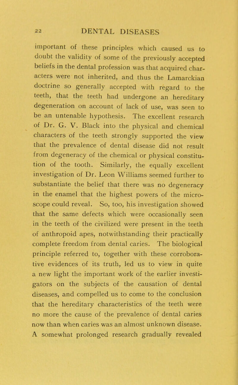 important of these principles which caused us to doubt the validity of some of the previously accepted beliefs in the dental profession was that acquired char- acters were not inherited, and thus the Lamarckian doctrine so generally accepted with regard to the teeth, that the teeth had undergone an hereditary degeneration on account of lack of use, was seen to be an untenable hypothesis. The excellent research of Dr. G. V. Black into the physical and chemical characters of the teeth strongly supported the view that the prevalence of dental disease did not result from degeneracy of the chemical or physical constitu- tion of the tooth. Similarly, the equally excellent investigation of Dr. Leon Williams seemed further to substantiate the belief that there was no degeneracy in the enamel that the highest powers of the micro- scope could reveal. So, too, his investigation showed that the same defects which were occasionally seen in the teeth of the civilized were present in the teeth of anthropoid apes, notwithstanding their practically complete freedom from dental caries. The biological principle referred to, together with these corrobora- tive evidences of its truth, led us to view in quite a new light the important work of the earlier investi- gators on the subjects of the causation of dental diseases, and compelled us to come to the conclusion that the hereditary characteristics of the teeth were no more the cause of the prevalence of dental caries now than when caries was an almost unknown disease. A somewhat prolonged research gradually revealed J
