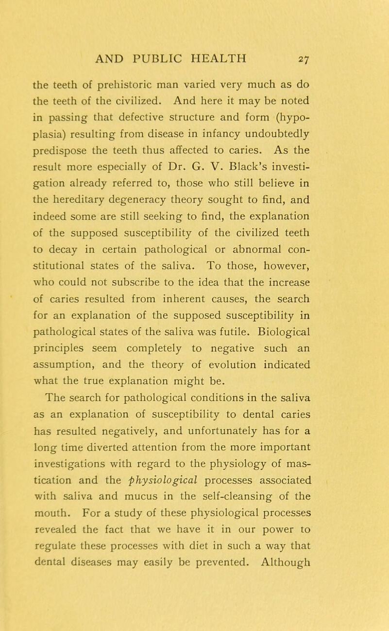 the teeth of prehistoric man varied very much as do the teeth of the civilized. And here it may be noted in passing that defective structure and form (hypo- plasia) resulting from disease in infancy undoubtedly predispose the teeth thus affected to caries. As the result more especially of Dr. G. V. Black's investi- gation already referred to, those who still believe in the hereditary degeneracy theory sought to find, and indeed some are still seeking to find, the explanation of the supposed susceptibility of the civilized teeth to decay in certain pathological or abnormal con- stitutional states of the saliva. To those, however, who could not subscribe to the idea that the increase of caries resulted from inherent causes, the search for an explanation of the supposed susceptibility in pathological states of the saliva was futile. Biological principles seem completely to negative such an assumption, and the theory of evolution indicated what the true explanation might be. The search for pathological conditions in the saliva as an explanation of susceptibility to dental caries has resulted negatively, and unfortunately has for a long time diverted attention from the more important investigations with regard to the physiology of mas- tication and the physiological processes associated with saliva and mucus in the self-cleansing of the mouth. For a study of these physiological processes revealed the fact that we have it in our power to regulate these processes with diet in such a way that dental diseases may easily be prevented. Although t