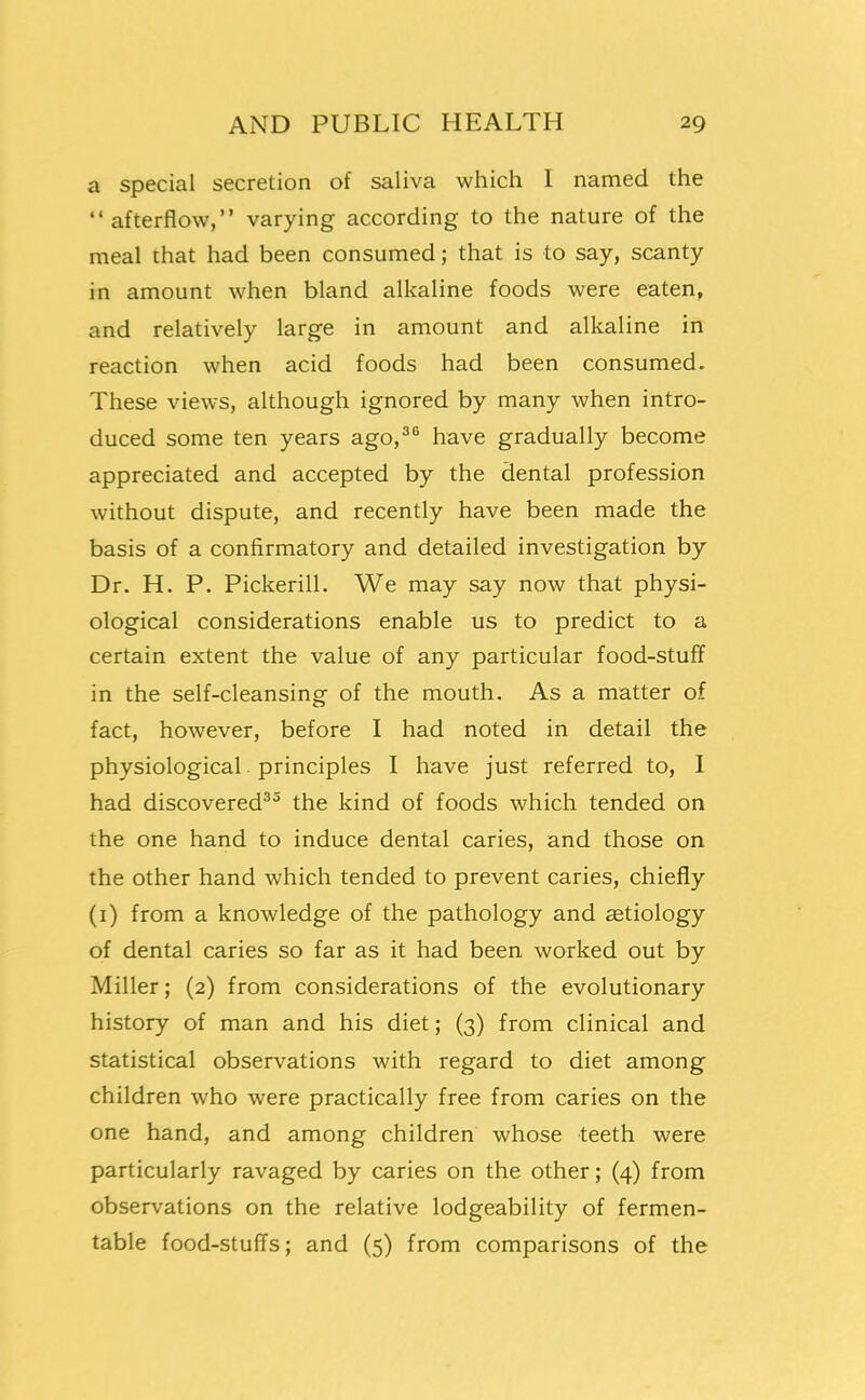 a special secretion of saliva which I named the  afterflow, varying according to the nature of the meal that had been consumed; that is to say, scanty in amount when bland alkaline foods were eaten, and relatively large in amount and alkaline in reaction when acid foods had been consumed. These views, although ignored by many when intro- duced some ten years ago,^^ have gradually become appreciated and accepted by the dental profession without dispute, and recently have been made the basis of a confirmatory and detailed investigation by Dr. H. P. Pickerill. We may say now that physi- ological considerations enable us to predict to a certain extent the value of any particular food-stuff in the self-cleansing of the mouth. As a matter of fact, however, before I had noted in detail the physiological principles I have just referred to, I had discovered^^ the kind of foods which tended on the one hand to induce dental caries, and those on the other hand which tended to prevent caries, chiefly (i) from a knowledge of the pathology and aetiology of dental caries so far as it had been worked out by Miller; (2) from considerations of the evolutionary history of man and his diet; (3) from clinical and statistical observations with regard to diet among children who were practically free from caries on the one hand, and among children whose teeth were particularly ravaged by caries on the other; (4) from observations on the relative lodgeability of fermen- table food-stuffs; and (5) from comparisons of the 1