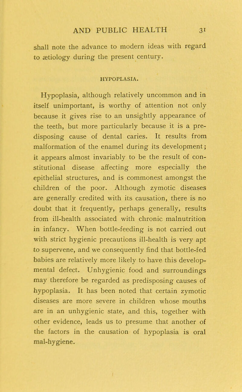 shall note the advance to modern ideas with regard to cetiology during the present century. HYPOPLASIA. Hypoplasia, although relatively uncommon and in itself unimportant, is worthy of attention not only because it gives rise to an unsightly appearance of the teeth, but more particularly because it is a pre- disposing cause of dental caries. It results from malformation of the enamel during its development; it appears almost invariably to be the result of con- stitutional disease affecting more especially the epithelial structures, and is commonest amongst the children of the poor. Although zymotic diseases are generally credited with its causation, there is no doubt that it frequently, perhaps generally, results from ill-health associated with chronic malnutrition in infancy. When bottle-feeding is not carried out with strict hygienic precautions ill-health is very apt to supervene, and we consequently find that bottle-fed babies are relatively more likely to have this develop- mental defect. Unhygienic food and surroundings may therefore be regarded as predisposing causes of hypoplasia. It has been noted that certain zymotic diseases are more severe in children whose mouths are in an unhygienic state, and this, together with other evidence, leads us to presume that another of the factors in the causation of hypoplasia is oral mal-hygiene.