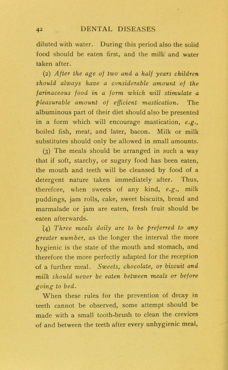 diluted with water. During this period also the solid food should be eaten first, and the milk' and water taken after. (2) After the age of two and a half years children should always have a considerable amount of the farinaceous food in a form which will stimulate a pleasurable amount of efficient mastication. The albuminous part of their diet should also be presented in a form which will encourage mastication, e.g., boiled fish, meat, and later, bacon. Milk or milk substitutes should only be allowed in small amounts. (3) The meals should be arranged in such a way that if soft, starchy, or sugary food has been eaten, the mouth and teeth will be cleansed by food of a detergent nature taken immediately after. Thus, therefore, when sweets of any kind, e.g., milk puddings, jam rolls, cake, sweet biscuits, bread and marmalade or jam are eaten, fresh fruit should be eaten afterwards. '(4) Three meals daily are to be preferred to any greater number, as the longer the interval the more hygienic is the state of the mouth and stomach, and therefore the more perfectly adapted for the reception of a further meal. Sweets, chocolate, or biscuit and milk should never be eaten between meals or before going to bed. When these rules for the prevention of decay in teeth cannot be observed, some attempt should be made with a small tooth-brush to clean the crevices of and between the teeth after every unhygienic meal,