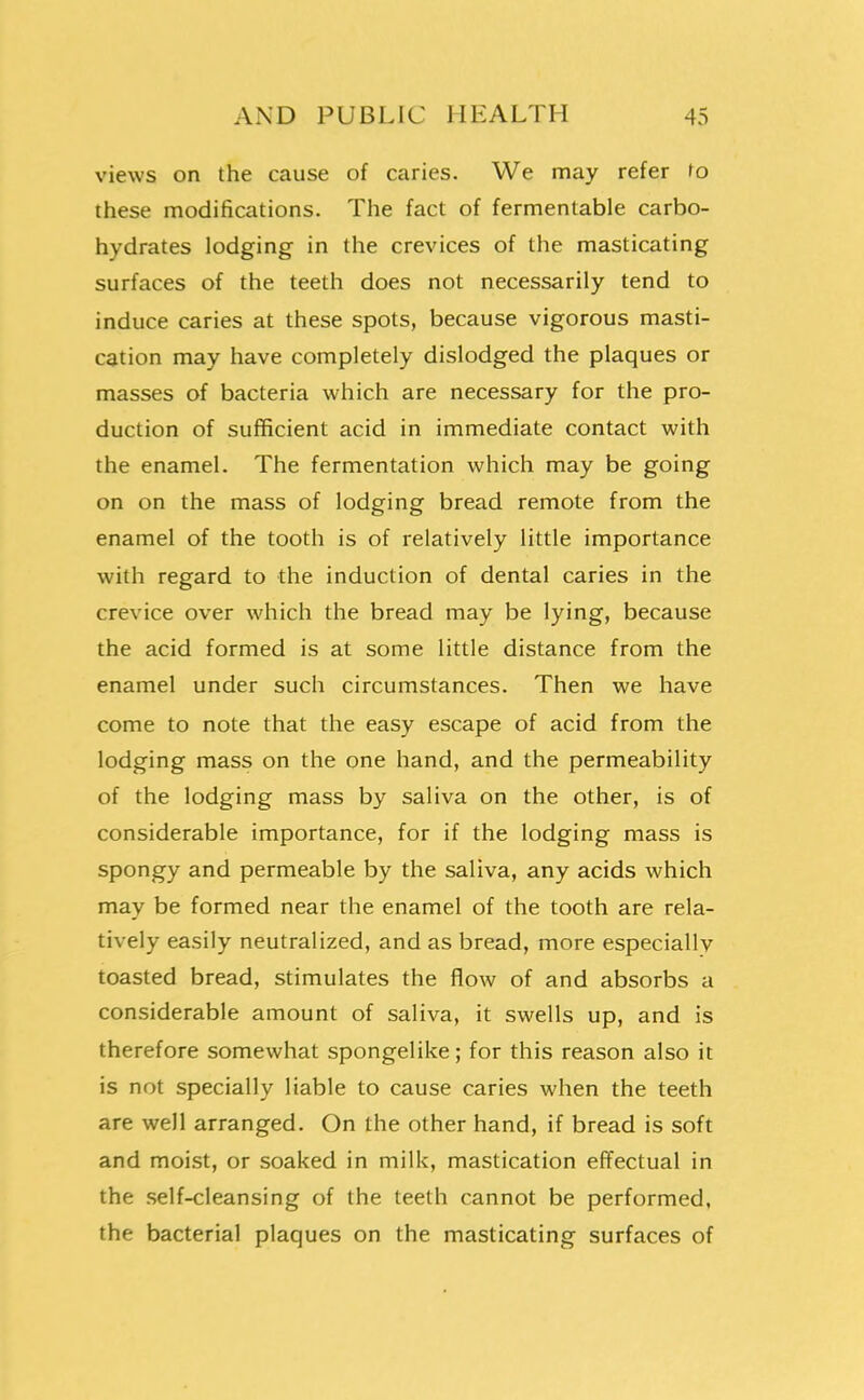 views on the cause of caries. We may refer to these modifications. The fact of fermentable carbo- hydrates lodging in the crevices of the masticating surfaces of the teeth does not necessarily tend to induce caries at these spots, because vigorous masti- cation may have completely dislodged the plaques or masses of bacteria which are necessary for the pro- duction of sufficient acid in immediate contact with the enamel. The fermentation which may be going on on the mass of lodging bread remote from the enamel of the tooth is of relatively little importance with regard to the induction of dental caries in the crevice over which the bread may be lying, because the acid formed is at some little distance from the enamel under such circumstances. Then we have come to note that the easy escape of acid from the lodging mass on the one hand, and the permeability of the lodging mass by saliva on the other, is of considerable importance, for if the lodging mass is spongy and permeable by the saliva, any acids which may be formed near the enamel of the tooth are rela- tively easily neutralized, and as bread, more especially toasted bread, stimulates the flow of and absorbs a considerable amount of saliva, it swells up, and is therefore somewhat spongelike; for this reason also it is not specially liable to cause caries when the teeth are well arranged. On the other hand, if bread is soft and moist, or soaked in milk, mastication effectual in the .self-cleansing of the teeth cannot be performed, the bacterial plaques on the masticating surfaces of