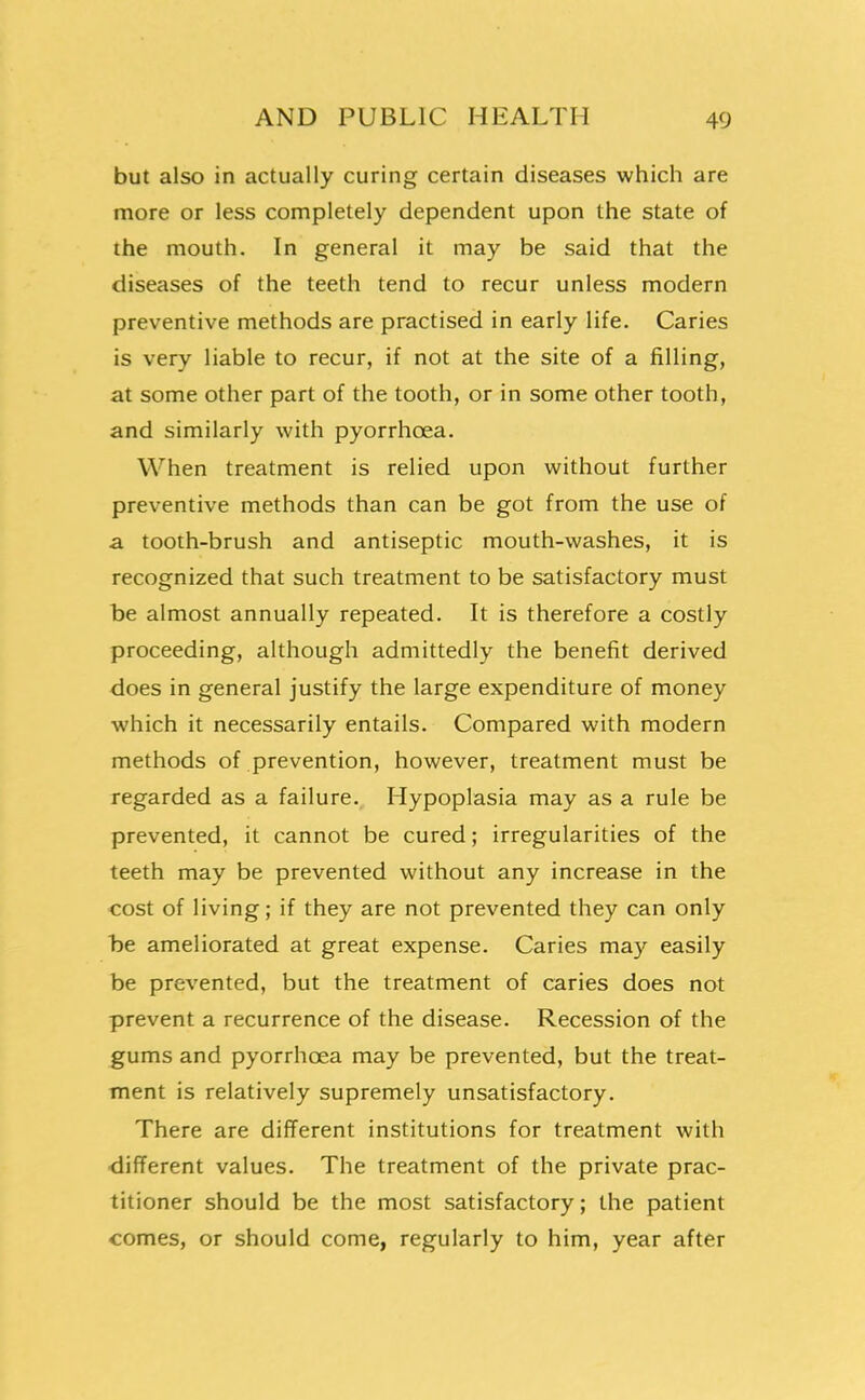 but also in actually curing certain diseases which are more or less completely dependent upon the state of the mouth. In general it may be said that the diseases of the teeth tend to recur unless modern preventive methods are practised in early life. Caries is very liable to recur, if not at the site of a filling, at some other part of the tooth, or in some other tooth, and similarly with pyorrhoea. When treatment is relied upon without further preventive methods than can be got from the use of a tooth-brush and antiseptic mouth-washes, it is recognized that such treatment to be satisfactory must be almost annually repeated. It is therefore a costly proceeding, although admittedly the benefit derived does in general justify the large expenditure of money which it necessarily entails. Compared with modern methods of prevention, however, treatment must be regarded as a failure., Hypoplasia may as a rule be prevented, it cannot be cured; irregularities of the teeth may be prevented without any increase in the cost of living; if they are not prevented they can only be ameliorated at great expense. Caries may easily be prevented, but the treatment of caries does not prevent a recurrence of the disease. Recession of the gums and pyorrhoea may be prevented, but the treat- ment is relatively supremely unsatisfactory. There are different institutions for treatment with different values. The treatment of the private prac- titioner should be the most satisfactory; the patient comes, or should come, regularly to him, year after