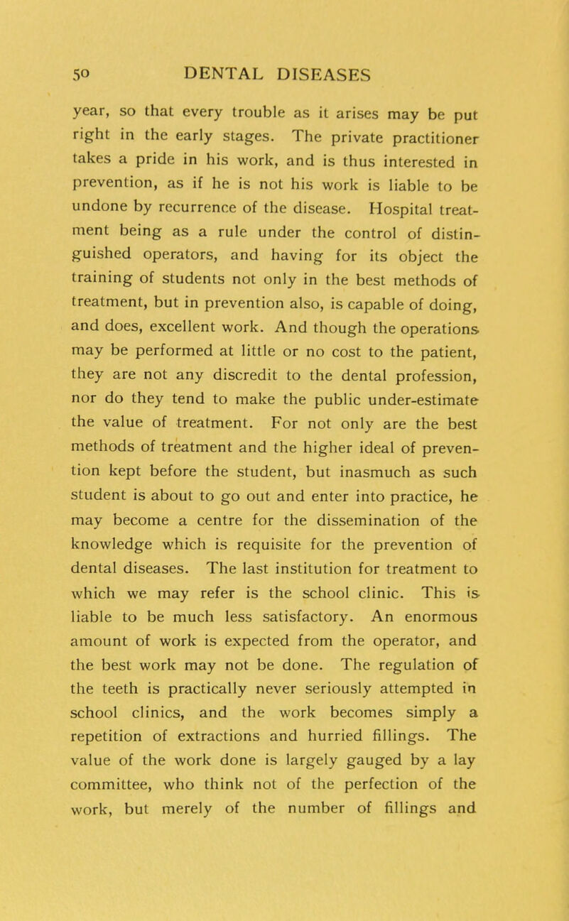 year, so that every trouble as it arises may be put right in the early stages. The private practitioner takes a pride in his work, and is thus interested in prevention, as if he is not his work is liable to be undone by recurrence of the disease. Hospital treat- ment being as a rule under the control of distin- guished operators, and having for its object the training of students not only in the best methods of treatment, but in prevention also, is capable of doing, and does, excellent work. And though the operations may be performed at little or no cost to the patient, they are not any discredit to the dental profession, nor do they tend to make the public under-estimate the value of treatment. For not only are the best methods of treatment and the higher ideal of preven- tion kept before the student, but inasmuch as such student is about to go out and enter into practice, he may become a centre for the dissemination of the knowledge which is requisite for the prevention of dental diseases. The last institution for treatment to which we may refer is the school clinic. This is liable to be much less satisfactory. An enormous amount of work is expected from the operator, and the best work may not be done. The regulation of the teeth is practically never seriously attempted in school clinics, and the work becomes simply a repetition of extractions and hurried fillings. The value of the work done is largely gauged by a lay committee, who think not of the perfection of the work, but merely of the number of fillings and