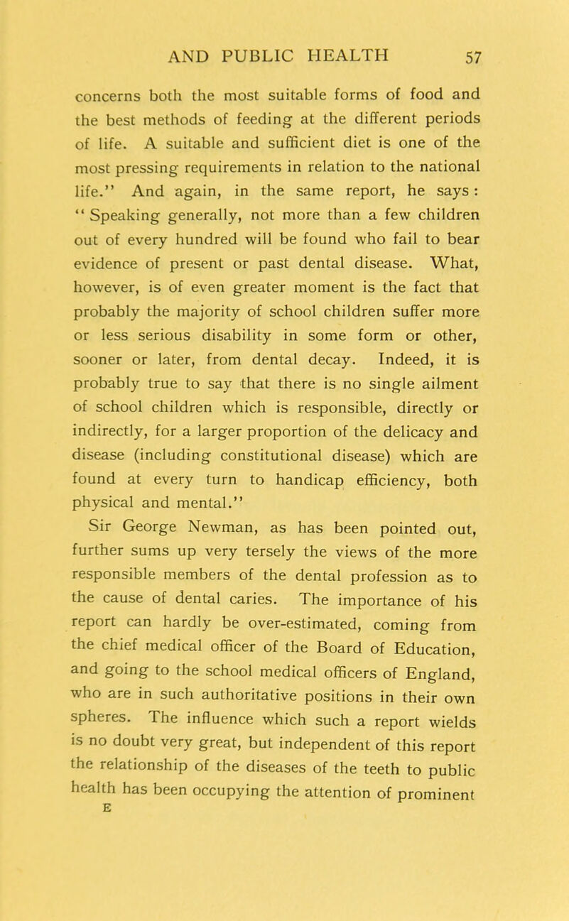 concerns both the most suitable forms of food and the best methods of feeding at the different periods of life. A suitable and sufficient diet is one of the most pressing requirements in relation to the national life. And again, in the same report, he says : Speaking generally, not more than a few children out of every hundred will be found who fail to bear evidence of present or past dental disease. What, however, is of even greater moment is the fact that probably the majority of school children suffer more or less serious disability in some form or other, sooner or later, from dental decay. Indeed, it is probably true to say that there is no single ailment of school children which is responsible, directly or indirectly, for a larger proportion of the delicacy and disease (including constitutional disease) which are found at every turn to handicap efficiency, both physical and mental. Sir George Newman, as has been pointed out, further sums up very tersely the views of the more responsible members of the dental profession as to the cause of dental caries. The importance of his report can hardly be over-estimated, coming from the chief medical officer of the Board of Education, and going to the school medical officers of England, who are in such authoritative positions in their own spheres. The influence which such a report wields is no doubt very great, but independent of this report the relationship of the diseases of the teeth to public health has been occupying the attention of prominent E 1