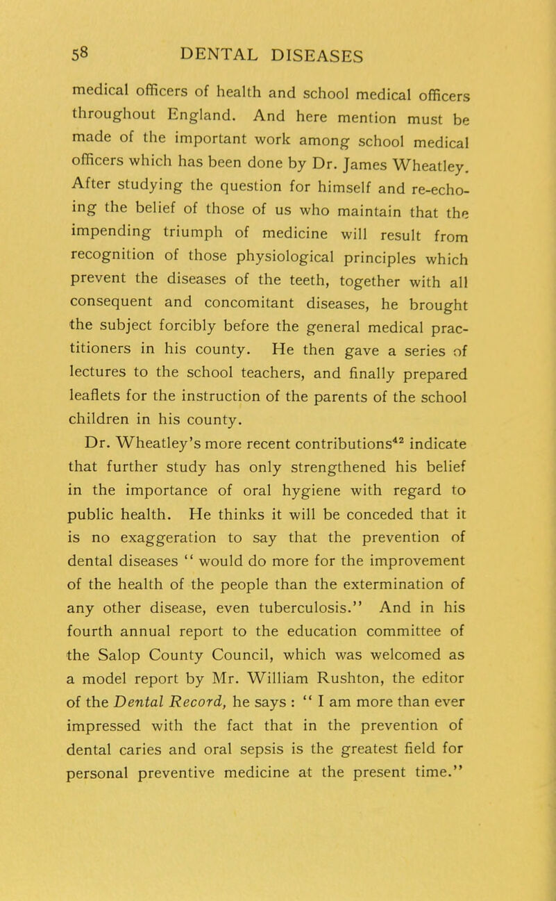 medical officers of health and school medical officers throughout England. And here mention must be made of the important work among school medical officers which has been done by Dr. James Wheatley. After studying the question for himself and re-echo- ing the belief of those of us who maintain that the impending triumph of medicine will result from recognition of those physiological principles which prevent the diseases of the teeth, together with all consequent and concomitant diseases, he brought the subject forcibly before the general medical prac- titioners in his county. He then gave a series of lectures to the school teachers, and finally prepared leaflets for the instruction of the parents of the school children in his county. Dr. Wheatley's more recent contributions*^ indicate that further study has only strengthened his belief in the importance of oral hygiene with regard to public health. He thinks it will be conceded that it is no exaggeration to say that the prevention of dental diseases  would do more for the improvement of the health of the people than the extermination of any other disease, even tuberculosis. And in his fourth annual report to the education committee of the Salop County Council, which was welcomed as a model report by Mr. William Rushton, the editor of the Dental Record, he says :  I am more than ever impressed with the fact that in the prevention of dental caries and oral sepsis is the greatest field for personal preventive medicine at the present time.